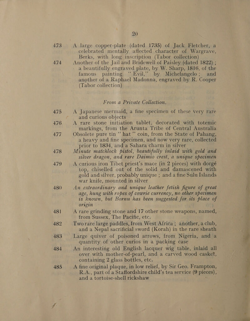 473 474 475 +76 477 478 479 480 48] 482 483 484 485 20 A large copper-plate: (dated 1735) of Jack Fletcher, a celebrated mentally affected character of Wargrave, Berks, with long inscription (Tabor collection) Another of the Jail and Bridewell of Paisley (dated 1822) ; a beautifully engraved plate, by W. Sharp, 1816, of the famous painting “ Evil,’ by Michelangelo; and another of a Raphael Madonna, engraved by R. Cooper (Tabor collection) From a Private Collection. A Japanese mermaid, a fine specimen of these very rare and curious objects A rare stone initiation tablet, decorated with totemic markings, from the Arunta Tribe of Central Australia Obsolete pure tin “‘ hat ’’ coin, from the State of Pahang, a heavy and fine specimen, and now very rare, collected prior to 1834, and a Sahara charm in silver Minute matchlock pistol, beautifully inlaid with gold and silver dragon, and rare Daimio crest, a unique specimen A curious iron Tibet priest’s mace (in 2 pieces) with dorgé top, chiselled out of the solid and damascened with gold and silver, probably unique ; and a fine Sulu Islands war knife, mounted in silver An extraordinary and unique leather fetish figure of great age, hung with ropes of cowrie currency, no other specumen is known, but Bornu has been suggested for tts place of origin A rare grinding stone and 17 other stone weapons, named, from Sussex, The Pacific, etc. Two rare large paddles, from West Africa ; another, a club, and a Nepal sacrificial sword (Korah) in the rare sheath Large quiver of poisoned arrows, from Nigeria, and a quantity of other curios in a packing case An interesting old English lacquer wig table, inlaid all over with mother-of-pearl, and a carved wood casket, containing 2 glass bottles, etc. A fine original plaque, in low relief, by Sir Geo. Frampton, R.A., part of a Staffordshire child’s tea service (9 pieces), and a tortoise-shell rickshaw