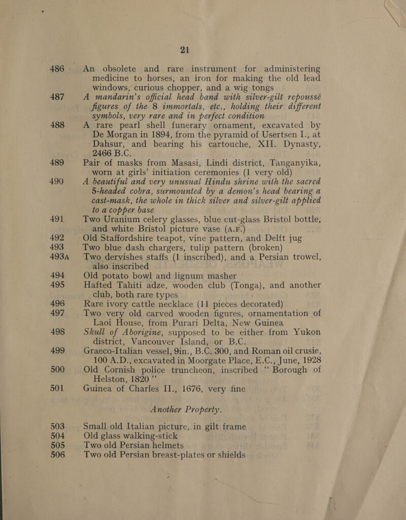 486 487 488 489 490 21 An obsolete and rare instrument for administering medicine to horses, an iron for making the old lead windows, curious chopper, and a wig tongs A mandarin’s official head band with silver-gilt repoussé figures of the 8 immortals, etc., holding their different symbols, very rare and in perfect condition A rare pearl shell funerary ornament, excavated by De Morgan in 1894, from the pyramid of Usertsen I., at Dahsur, and bearing his cartouche, XII. Dynasty, 2466 B.C. Pair of masks from Masasi, Lindi district, Tanganyika, worn at girls’ initiation ceremonies (1 very old) A beautiful and very unusual Hindu shrine with the sacred S-headed cobra, surmounted by a demon’s head bearing a cast-mask, the whole in thick stlver and stilver-gilt applied to a copper base | Two Uranium celery glasses, blue cut-glass Bristol bottle, and white Bristol picture vase (A.F.) Old Staffordshire teapot, vine pattern, and Delft jug Two blue dash chargers, tulip pattern (broken) Two dervishes staffs (1 inscribed), and a Persian trowel, also inscribed , Old potato bowl and lignum masher Hafted Tahiti adze, wooden club (Tonga), and another club, both rare types Rare ivory cattle necklace (11 pieces decorated) Two very old carved wooden figures, ornamentation of Laoi House, from Purari Delta, New Guinea Skull of Aborigine, supposed to be either from Yukon district, Vancouver Island, or B.C. Graeco-Italian vessel, 9in., B.C. 300, and Roman oil crusie, 100 A.D., excavated in Moorgate Place, E.C., June, 1928 Old Cornish police truncheon, inscribed ‘‘ Borough of Helston, 1820 ”’ Guinea of Charles II., 1676, very fine Another Property. Small old Italian picture, in gilt frame Old glass walking-stick Two old Persian helmets Two old Persian breast-plates or shields