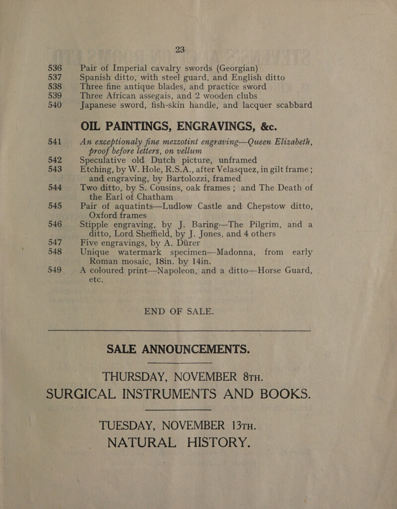 536 537 538 539 540 541 542 543 544 545 546 547 548 549 23 Pair of Imperial cavalry swords (Georgian) Spanish ditto, with steel guard, and English ditto Three fine antique blades, and practice sword Three African assegais, and 2 wooden clubs Japanese sword, fish-skin handle, and lacquer scabbard OIL PAINTINGS, ENGRAVINGS, &amp;c. An exceptionaly fine mezzotint engraving—Queen Elizabeth, proof before letters, on vellum Speculative old Dutch picture, unframed Etching, by W. Hole, R.S.A., after Velasquez, in gilt frame ; and engraving, by Bartolozzi, framed Two ditto, by S. Cousins, oak frames ; and The Death of the Earl of Chatham Pair of aquatints—Ludlow Castle and Chepstow ditto, Oxford frames Stipple engraving, by J. Baring—The Pilgrim, and a ditto, Lord Sheffield, by J. Jones, and 4 others Five engravings, by A. Diirer Unique watermark specimen—Madonna, from early Roman mosaic, 18in. by 14in. A coloured print—Napoleon, and a ditto—Horse Guard, | etc.  END OF SALE. SALE ANNOUNCEMENTS. THURSDAY, NOVEMBER 8ru. TUESDAY, NOVEMBER 13rux. NATURAL HISTORY.