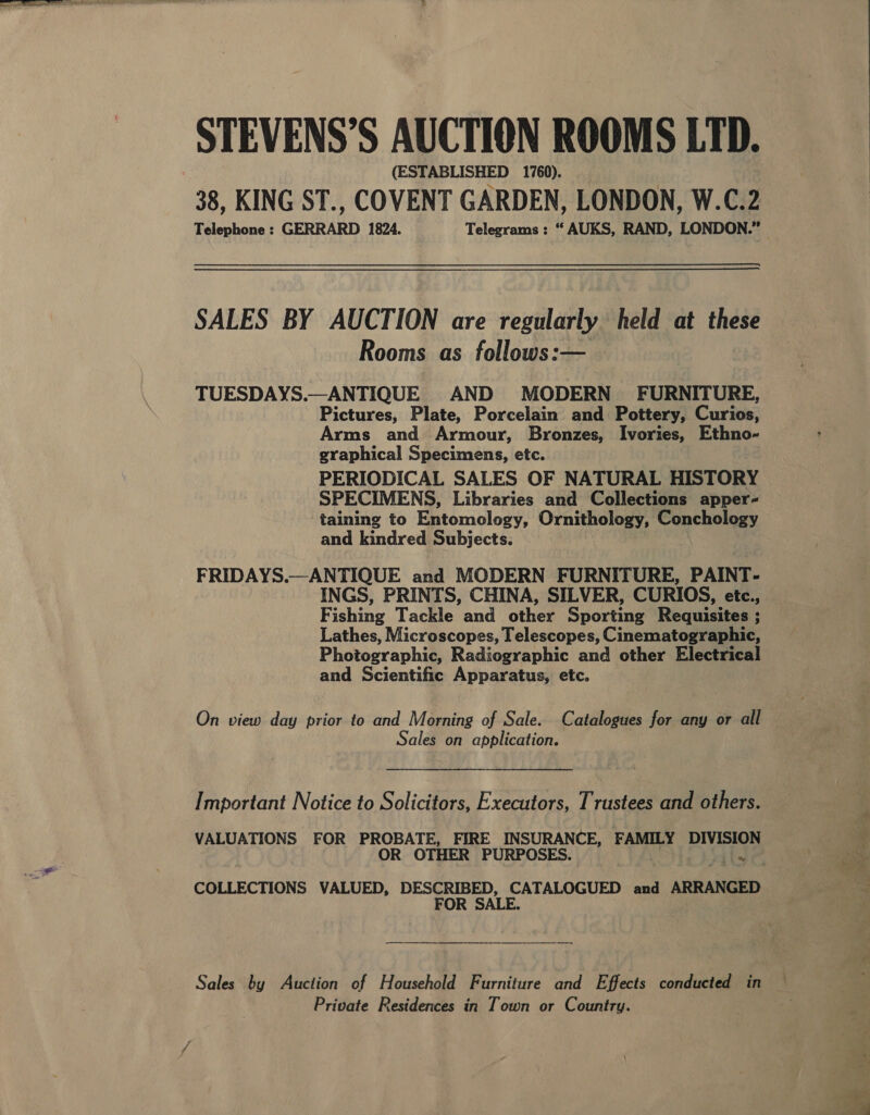 STEVENS’S AUCTION ROOMS LTD. (ESTABLISHED 1760). Telephone : GERRARD 1824. Telegrams : “ AUKS, RAND, LONDON.” SALES BY AUCTION are regularly held at these Rooms as follows:— TUESDAYS.—ANTIQUE AND MODERN FURNITURE, Pictures, Plate, Porcelain and Pottery, Curios, Arms and Armour, Bronzes, Ivories, Ethno- graphical Specimens, etc. PERIODICAL SALES OF NATURAL HISTORY SPECIMENS, Libraries and Collections apper- taining to Entomology, Ornithology, Conchology and kindred Subjects. FRIDAYS.—ANTIQUE and MODERN FURNITURE, PAINT- INGS, PRINTS, CHINA, SILVER, CURIOS, etc., Fishing Tackle and other Sporting Requisites ; Lathes, Microscopes, Telescopes, Cinematographic, Photographic, Radiographic and other Electrical and Scientific Apparatus, etc. On view day prior to and Morning of Sale. Catalogues for any or all Sales on application. Important Notice to Solicitors, Executors, Trustees and others. VALUATIONS FOR eee FIRE INSURANCE, FAMILY DIVISION COLLECTIONS VALUED, DESCRIBED, CATALOGUED and ARRANGED FOR SALE. Sales by Auction of Household Furniture and Effects conducted in Private Residences in Town or Country. - ADIT ie : Aas rey et