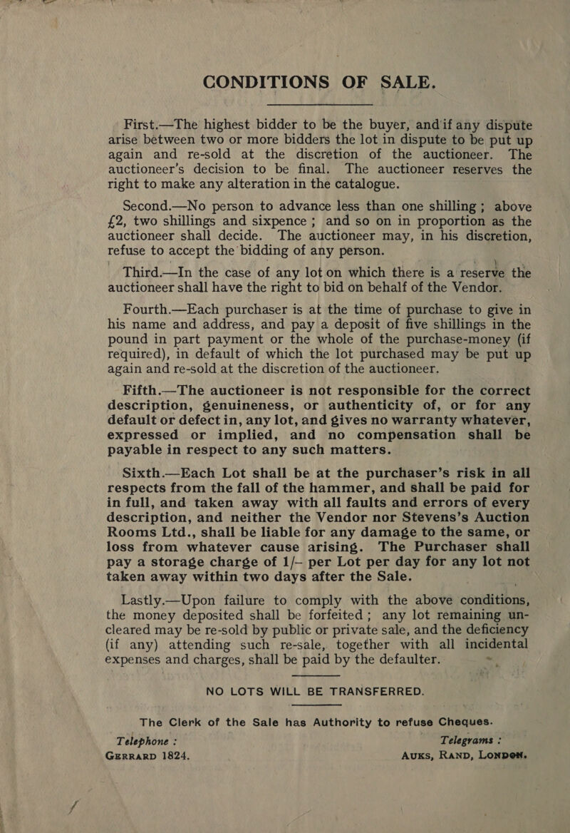 CONDITIONS OF SALE. _First.—The highest bidder to be the buyer, andif any dispute arise between two or more bidders the lot in dispute to be put up — again and re-sold at the discretion of the auctioneer. The auctioneer’s decision to be final. The auctioneer reserves the right to make any alteration in the catalogue. Second.—No person to advance less than one shilling; above £2, two shillings and sixpence ; and so on in proportion as the auctioneer shall decide. The auctioneer may, in his discretion, refuse to accept the bidding of any person. Third.—In the case of any lot on which there is a reserve the auctioneer shall have the right to bid on behalf of the Vendor. Fourth.—Each purchaser is at the time of purchase to give in his name and address, and pay a deposit of five shillings in the pound in part payment or the whole of the purchase-money (if required), in default of which the lot purchased may be put up again and re-sold at the discretion of the auctioneer. Fifth.—The auctioneer is not responsible for the correct description, genuineness, or authenticity of, or for any default or defect in, any lot, and gives no warranty whatever, expressed or implied, and no compensation shall be payable in respect to any such matters. Sixth.—Each Lot shall be at the purchaser’s risk in all respects from the fall of the hammer, and shall be paid for in full, and taken away with all faults and errors of every description, and neither the Vendor nor Stevens’s Auction Rooms Ltd., shall be liable for any damage to the same, or loss from whatever cause arising. The Purchaser shall pay a storage charge of 1/— per Lot per day for any lot not taken away within two days after the Sale. Lastly.—Upon failure to comply with the above coniditibas, the money deposited shall be forfeited; any lot remaining un- cleared may be re-sold by public or private sale, and the deficiency (if any) attending such re-sale, together with all incidental expenses and charges, shall be paid by the defaulter. ~  NO LOTS WILL BE TRANSFERRED. The Clerk of the Sale has Authority to refuse Cheques. Telephone : ‘Telegrams : GERRARD 1824, Auks, RAND, LONDON,