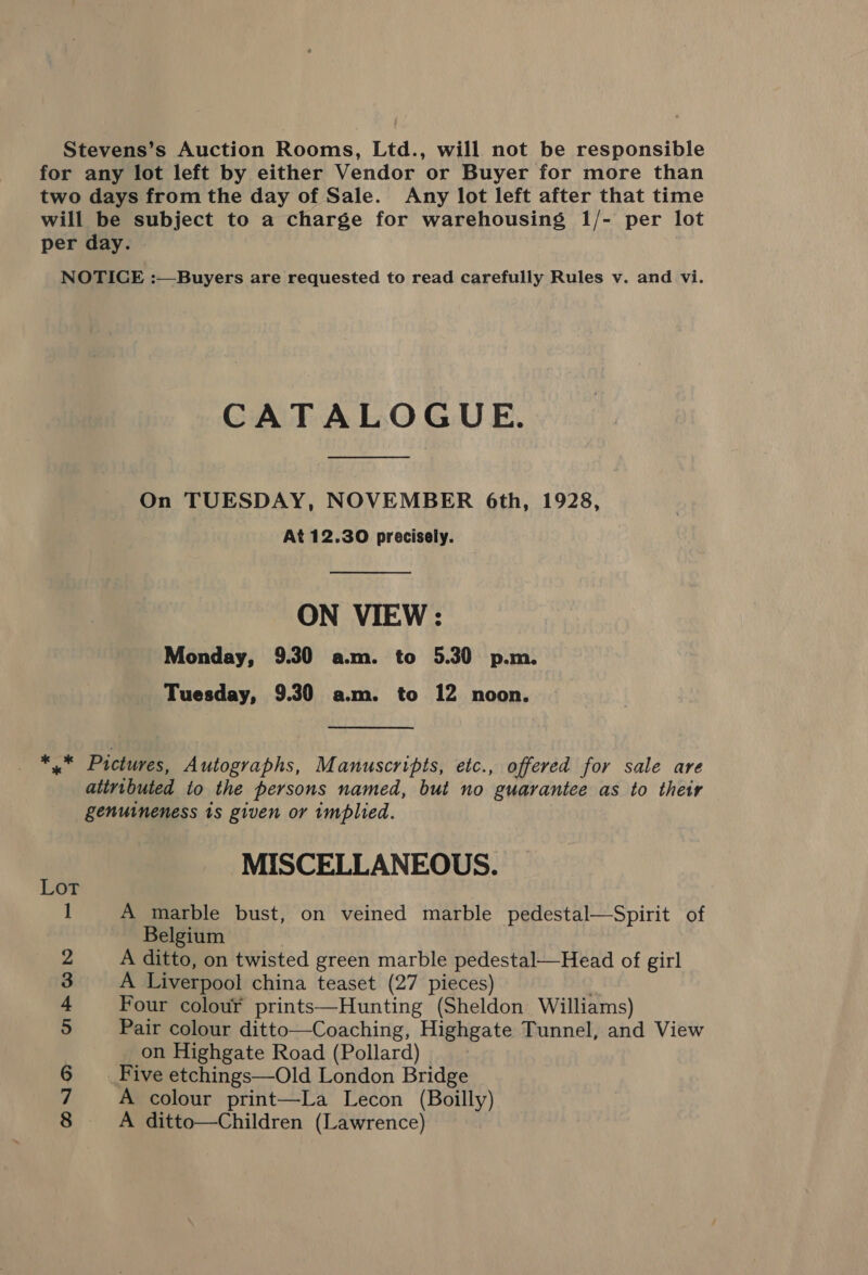 Stevens’s Auction Rooms, Ltd., will not be responsible for any lot left by either Vendor or Buyer for more than two days from the day of Sale. Any lot left after that time will be subject to a charge for warehousing 1/- per lot per day. NOTICE :—Buyers are requested to read carefully Rules v. and vi. CATALOGUE. On TUESDAY, NOVEMBER 6th, 1928, At 12.30 precisely. ON VIEW: Monday, 9.30 a.m. to 5.30 p.m. Tuesday, 9.30 a.m. to 12 noon. pis Pictures, Autographs, Manuscripts, etc., offered for sale are attributed to the persons named, but no guarantee as to their genuineness 1s given or implied. MISCELLANEOUS. 1 A marble bust, on veined marble pedestal—Spirit of Belgium 2 A ditto, on twisted green marble pedestal—Head of girl 3 A Liverpool china teaset (27 pieces) ; 4 Four colour prints—Hunting (Sheldon Williams) 5 Pair colour ditto—Coaching, Highgate Tunnel, and View on Highgate Road (Pollard) 6 Five etchings—Old London Bridge 7 A colour print—La Lecon (Boilly)