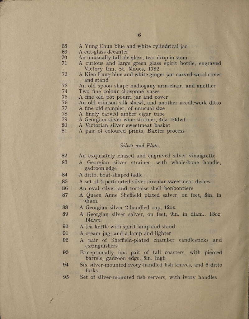 6 A Yung Chun blue and white cylindrical jar A cut-glass decanter An unusually tall ale glass, tear drop in stem A curious and large green glass spirit bottle, engraved Victory Inn, St. Maues, 1792 A Kien Lung blue and white ginger jar, carved wood cover and stand An old spoon shape mahogany arm-chair, and another Two fine colour cloisonné vases A fine old pot pourri jar and cover An old crimson silk shawl, and another needlework ditto A fine old sampler, of unusual size A finely carved amber cigar tube A Georgian silver wine strainer, 40z. 10dwt. A Victorian silver sweetmeat basket A pair of coloured prints, Baxter process Silver and Plate. An exquisitely chased and engraved silver vinaigrette A Georgian silver strainer, with whale-bone handle, gadroon edge A ditto, boat-shaped ladle A set of 4 perforated silver circular sweetmeat dishes An oval silver and tortoise-shell bonbontiere A Queen Anne Sheffield plated salver, on feet, 8in. in ‘diam. A Georgian silver 2-handled cup, 120z. A Georgian silver salver, on feet, Yin. in diam., 13oz. 14dwt. A tea-kettle with spirit lamp and stand A cream jug, and a lamp and lighter A pair of Sheffield-plated chamber candlesticks and extinguishers Exceptionally fine pair of tall coasters, with pierced barrels, gadroon edge, Sin. high Six silver-mounted ivory-handled fish knives, and 6 ditto forks Set of silver-mounted fish servers, with ivory handles 