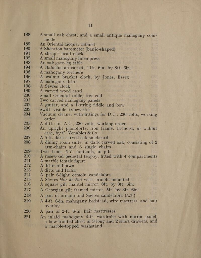 188 189 190 191 192 193 194 195 196 197 198 199 200 201 202 203 204 206 207 208 209 210 211 212 213 214 215 216 217 218 219 220 ye 4 11 A small oak chest, and a small antique mahogany com- mode An Oriental lacquer cabinet A Sheraton barometer (banjo-shaped) A sheep’s head clock A small mahogany linen press An oak gate-leg table A Baluchistan carpet, 11ft. 6in. by 8ft. 3in. A mahogany torchere A walnut bracket clock, by Jones, Essex A mahogany ditto A Sévres clock A carved wood easel Small Oriental table, fret end Two carved mahogany panels A guitar, and a l-string fiddle and bow Swift visible typewriter Vacuum cleaner with fittings for D.C., 230 volts, working order 3 A ditto for A.C., 230 volts, working order An upright pianoforte, iron frame, trichord, in walnut case, by C. Venables &amp; Co. A 5-ft. dark carved oak sideboard A dining room suite, in dark carved oak, consisting of 2 arm-chairs and 6 single chairs Two Louis XV. fauteuils, in gilt A rosewood pedestal teapoy, fitted with 4 compartments A marble female figure A ditto and fawn A ditto and Italia A pair 6-light ormolu candelabra A Sévres blue de Roi vase, ormolu mounted A square gilt mantel mirror, 8ft. by 3ft. 6in. A Georgian gilt framed mirror, 5ft. by 3ft. 6in. A pair of ormolu and Sévres candelabra (A.F.) A 4-ft. 6-in. mahogany bedstead, wire mattress, and hair overlay A pair of 2-ft. 6-in. hair mattresses An inlaid mahogany 4-ft. wardrobe with mirror panel, a bow-fronted chest of 3 long and 2 short drawers, and a marble-topped washstand