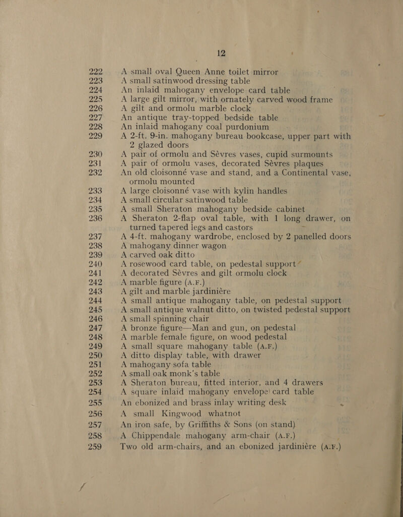 222 223 224 229 226 22] 228 229 230 231 232 233 234 235 236 237 238 239 240 24] 242 243 244 245 246 247 248 249 250 251 252 253 254 259 256 2957 258 2959 12 A small oval Queen Anne toilet mirror A small satinwood dressing table An inlaid mahogany envelope card table A large gilt mirror, with ornately carved wood frame A gilt and ormolu marble clock An antique tray-topped bedside table An inlaid mahogany coal purdonium A 2-ft. 9-in. mahogany bureau bookcase, upper part with 2 glazed doors A pair of ormolu and Sévres vases, cupid surmounts A pair of ormolu vases, decorated Sévres plaques An old cloisonné vase and stand, and a Continental vase, ormolu mounted A large cloisonné vase with kylin handles A small circular satinwood table A small Sheraton mahogany bedside cabinet A Sheraton 2-flap oval table, with 1 long drawer, on turned tapered legs and castors A 4-ft. mahogany wardrobe, enclosed by 2 panelled doors A mahogany dinner wagon A carved oak ditto A rosewood card table, on pedestal support ” A decorated Sévres and gilt ormolu clock A marble figure (A.F.) A gilt and marble jardini¢re A small antique mahogany table, on pedestal support A small antique walnut ditto, on twisted pedestal support A small spinning chair A bronze figure—Man and gun, on pedestal A marble female figure, on wood pedestal A small square mahogany table (A.F.) A ditto display table, with drawer A mahogany sofa table A small oak monk’s table A Sheraton bureau, fitted interior, and 4 drawers A square inlaid mahogany envelope! card table An ebonized and brass inlay writing desk C A small Kingwood whatnot An iron safe, by Griffiths &amp; Sons (on stand) A Chippendale mahogany arm-chair (A.F.) Two old arm-chairs, and an ebonized jardini¢re (A.¥.) 