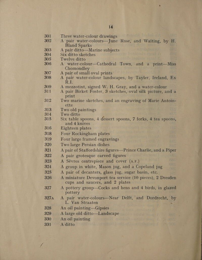 301 302 303 304 305 306 307 308 309 311 312 313 314 315 316 318 319 320 321 322 323 324 325 326 327 327A 328 329 330 14 Three water-colour drawings A pair water-colours—June Rose, and Waiting, by 4a Bland Sparks A pair ditto—Marine subjects Six ditto sketches Twelve ditto A water-colour—Cathedral Town, and a _ print—Miss Chomondley A pair of small oval prints A pair water-colour landscapes, by Tayler, Teena, ex Re A mezzotint, signed W. H. Gray, and a water-colour A pair Birket Foster, 3 sketches, oval silk picture, and a print ette Two old paintings Two ditto , Six table spoons, 4 dessert spoons, 7 forks, 4 tea spoons, and 4 knives . Eighteen plates Four Rockingham plates Four large framed engravings Two large Persian dishes A pair of Staffordshire figures—Prince Charlie, anda Faget A pair grotesque carved figures A Sévres centrepiece and cover (A.F.) A group in white, Mason jug, and a Copeland jug A pair of decanters, glass jug, sugar basin, etc. A miniature Devonport tea service (10 pieces), 2 Dresden cups and saucers, and 2 plates A pottery group—Cocks and hens and 4 birds, in glazed pottery A pair water-colours—Near Delft, and Dordrecht, by L. Van Straaten | % An oil painting—Gipsies A large old ditto—Landscape An oil painting