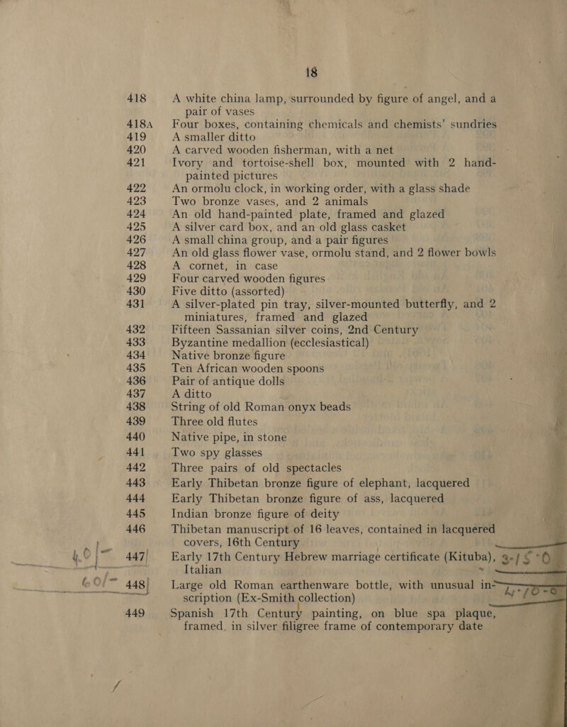 418 418A 419 420 421 422 423 424 425 426 427 428 429 430 431 432 433 434 435 436 437 438 439 440 44] 442 443 444 445 446 447) swell 449 18 A white china lamp, surrounded by figure of angel, and a pair of vases Four boxes, containing chemicals and chemists’ sundries A smaller ditto A carved wooden fisherman, with a net Ivory and tortoise-shell box, mounted with 2 hand- painted pictures An ormolu clock, in working order, with a glass shade Two bronze vases, and 2 animals An old hand-painted plate, framed and glazed A silver card box, and an old glass casket A small china group, and a pair figures An old glass flower vase, ormolu stand, and 2 flower bowls A cornet, in case Four carved wooden figures Five ditto (assorted) A silver-plated pin tray, silver-mounted butterfly, and 2 miniatures, framed and glazed Fifteen Sassanian silver coins, 2nd Century Byzantine medallion (ecclesiastical) Native bronze figure Ten African wooden spoons Pair of antique dolls A ditto String of old Roman onyx beads H Three old flutes KK Native pipe, in stone | Two spy glasses Three pairs of old spectacles Early Thibetan bronze figure of elephant, lacquered Early Thibetan bronze figure of ass, lacquered Indian bronze figure of deity Thibetan manuscript of 16 leaves, contained in lacquered nm covers, 16th Century a wild oe    Early 17th Century Hebrew marriage certificate digshas ag Italian Large old Roman earthenware bottle, with unusual in- scription (Ex-Smith collection) Spanish 17th Century painting, on blue spa plaque, framed, in silver filigree frame of contemporary date
