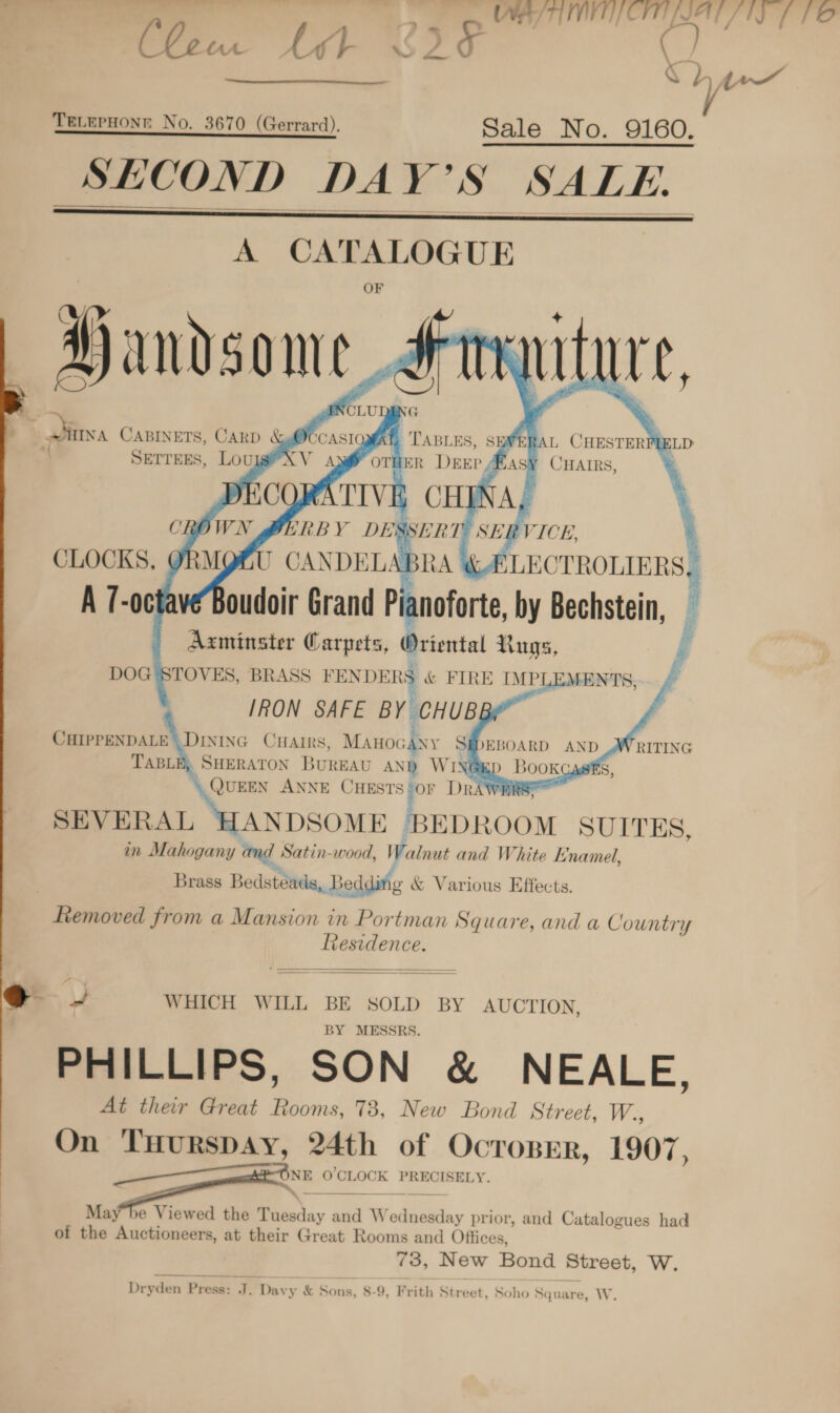 ay ITIP CITILIAL / 1S f FO     A CATALOGUE OF SE Ay L CHESTERFLELD een THER Deep #asy Cuatrs, + yy l - Ure ,   rt  ERBY DESSERT: SEI VICE J CANDELABRA &amp; LEOTROLIERS, oudoir Grand Pianoforte by Bechstein, i hha nso A \quinn ee 2 J        CLOCKS, A [-0¢   CHIPPENDALE | DiNING CHAIRS, MAHOG 4 SEDEBOARD AND WRITING TABL panicag BUREAU 3 WH \GED Bookg SEVERAL ANDSOME BEDROOM SUITES, in Mahogany ang Satin-wood, Walnut and White Enamel, Brass Bedstéads, Bedding &amp; Various Effects. Lemoved from a Mansion in Portman Square, and a Country Residence.    @ - WHICH WILL BE SOLD BY AUCTION, BY MESSRS. PHILLIPS, SON &amp; NEALE, At their Great Rooms, 73, New Bond Street, W., On TuHurspAy, 24th of Ocroprr, 1907 . a O'CLOCK PRECISELY. May be Viewed the Tuesday and W inca ay prior, and Catalogues had of the Auctioneers, at their Great Rooms and Offices, 73, New Bond Street, W. Dryden Press: J. Davy &amp; Sons, 8-9, Frith Street, Soho Square, W.