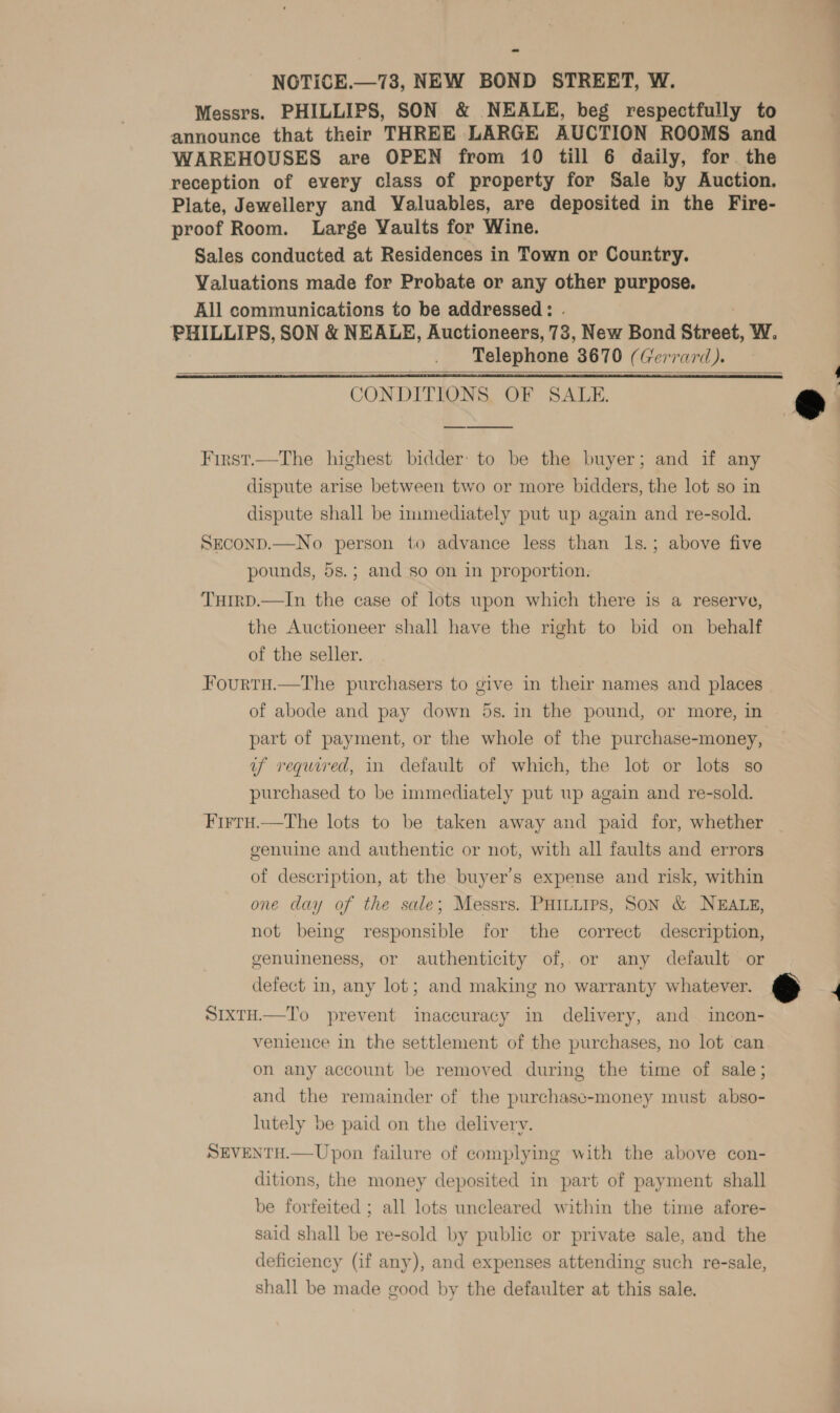 —— NOTICE.—73, NEW BOND STREET, W. Messrs. PHILLIPS, SON &amp; NEALE, beg respectfully to announce that their THREE LARGE AUCTION ROOMS and WAREHOUSES are OPEN from 10 till 6 daily, for the reception of every class of property for Sale by Auction. Plate, Jewellery and Valuables, are deposited in the Fire- proof Room. Large Yaults for Wine. Sales conducted at Residences in Town or Country. Valuations made for Probate or any other purpose. All communications to be addressed: . PHILLIPS, SON &amp; NEALE, Auctioneers, 73, New Bond Street, W. Telephone 3670 (Gerrard). CONDITIONS, OF SALE. *    First.—The highest bidder: to be the buyer; and if any dispute arise between two or more bidders, the lot so in dispute shall be immediately put up again and re-sold. SECOND.—No person to advance less than ls.; above five pounds, 5s.; and so on in proportion. TuIrD.—In the case of lots upon which there is a reserve, the Auctioneer shall have the right to bid on behalf of the seller.  Fourtu.—The purchasers to give in their names and places of abode and pay down 5s. in the pound, or more, in part of payment, or the whole of the purchase-money, uf required, in default of which, the lot or lots so purchased to be immediately put up again and re-sold. Firru.—tThe lots to be taken away and paid for, whether genuine and authentic or not, with all faults and errors of description, at the buyer’s expense and risk, within one day of the sale; Messrs. PHILLIPS, SON &amp; NEALE, not being responsible for the correct description, genuineness, or authenticity of, or any default or defect in, any lot; and making no warranty whatever. &amp; 4 SIxTH.—To prevent inaccuracy in delivery, and incon- venience in the settlement of the purchases, no lot can on any account be removed during the time of sale; and the remainder of the purchasc-money must abso- lutely be paid on the delivery. SEVENTH.—Upon failure of complying with the above con- ditions, the money deposited in part of payment shall be forfeited ; all lots uncleared within the time afore- said shall be re-sold by public or private sale, and the deficiency (if any), and expenses attending such re-sale, shall be made good by the defaulter at this sale.