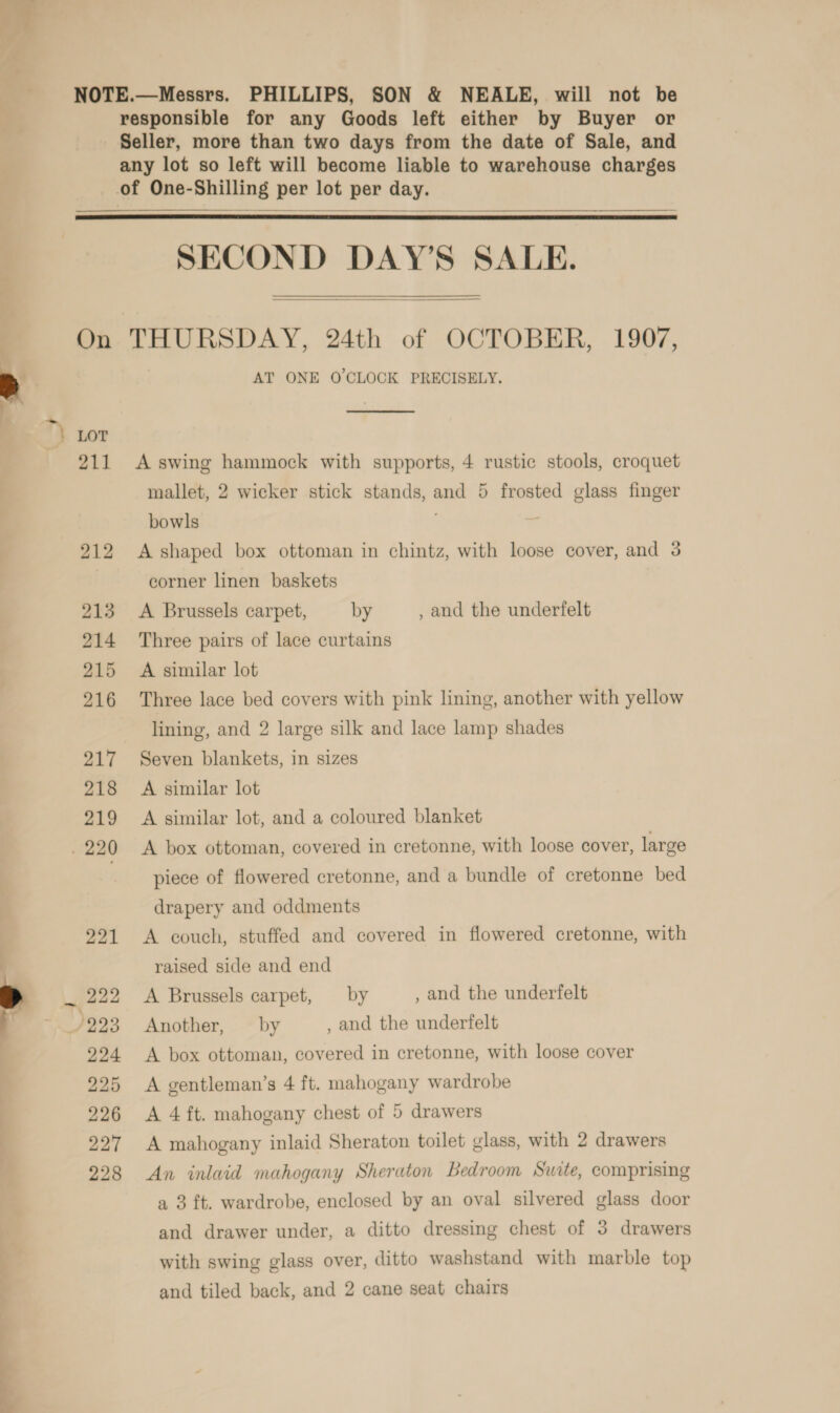 responsible for any Goods left either by Buyer or Seller, more than two days from the date of Sale, and any lot so left will become liable to warehouse charges   SECOND DAY’S SALE.  THURSDAY, 24th of OCTOBER, 1907, AT ONE O'CLOCK PRECISELY.  A swing hammock with supports, 4 rustic stools, croquet mallet, 2 wicker stick stands, and 5 frosted glass finger bowls , A shaped box ottoman in chintz, with loose cover, and 3 corner linen baskets A Brussels carpet, by , and the underfelt Three pairs of lace curtains A similar lot Three lace bed covers with pink lining, another with yellow lining, and 2 large silk and lace lamp shades Seven blankets, in sizes A similar lot A similar lot, and a coloured blanket A box ottoman, covered in cretonne, with loose cover, large piece of flowered cretonne, and a bundle of cretonne bed drapery and oddments A couch, stuffed and covered in flowered cretonne, with raised side and end A Brussels carpet, by , and the underfelt Another, — by , and the underfelt A box ottoman, covered in cretonne, with loose cover A gentleman’s 4 ft. mahogany wardrobe A 4 ft. mahogany chest of 5 drawers A mahogany inlaid Sheraton toilet glass, with 2 drawers An inlaid mahogany Sheraton bedroom Suite, comprising a 3 ft. wardrobe, enclosed by an oval silvered glass door and drawer under, a ditto dressing chest of 3 drawers with swing glass over, ditto washstand with marble top