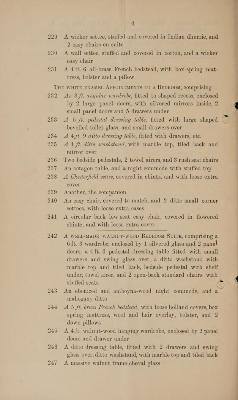 229 A wicker settee, stuffed and covered in Indian dhurrie, and 2 easy chairs en suite 230 &lt;A wall settee, stuffed and covered in cotton, and a wicker easy chair 231 &lt;A 4 ft. 6 all-brass French bedstead, with box-spring mat- tress, bolster and a pillow THE WHITE ENAMEL APPOINTMENTS TO A BEDROOM, comprising— 232 An 8 ft. angular wardrobe, fitted to shaped recess, enclosed by 2 large panel doors, with silvered mirrors inside, 2 small panel doors and 5 drawers under 233 A 5 ft. pedestal dressing table, fitted with large shaped bevelled toilet glass, and small drawers over 234 AA4 ft. 9 ditto dressing table, fitted with drawers, etc. 235 A 4 ft. ditto washstand, with marble top, tiled back and mirror over 236 Two bedside pedestals, 2 towel airers, and 3 rush seat chairs 237 An octagon table, and a night commode with stuffed top 238 &lt;A Chesterfield settee, covered in chintz, and with loose extra cover 239 Another, the companion 240 An easy chair, covered to match, and 2 ditto small corner settees, with loose extra cases 241 A circular back low seat easy chair, covered in flowered chintz, and with loose extra cover  242 A WELL-MADE WALNUT-WOOD BEDROOM SUITE, comprising a 6 ft. 3 wardrobe, enclosed by 1 silvered glass and 2 panel doors, a 4 ft. 6 pedestal dressing table fitted with small drawers and swing glass over, a ditto washstand with marble top and tiled back, bedside pedestal with shelf under, towel airer, and 2 open-back standard chairs with stuffed seats F mahogany ditto 244 A 5 ft. brass French bedstead, with loose holland covers, box spring mattress, wool and hair overlay, bolster, and 2 down pillows 245 &lt;A 4ft. walnut-wood hanging wardrobe, enclosed by 2 panel doors and drawer under 246 A ditto dressing table, fitted with 2 drawers and swing glass over, ditto washstand, with marble top and tiled back 247 A massive walnut frame cheval glass ms, .