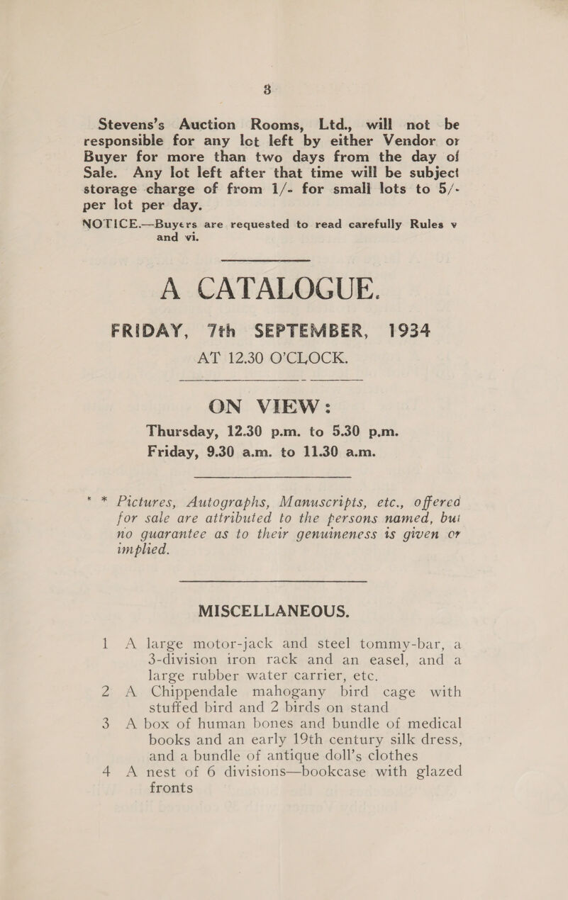8 \ Stevens’s Auction Rooms, Ltd., will not be responsible for any ict left by either Vendor or Buyer for more than two days from the day of Sale. Any lot left after that time will be subject storage charge of from 1/- for small lots to 5/- per lot per day. NOTICE.—Buyers are requested to read carefully Rules v and vi. A CATALOGUE. FRIDAY, 7th SEPTEMBER, 1934 AT ‘12.30 O'CLOCK. ON VIEW: Thursday, 12.30 p.m. to 5.30 p.m. Friday, 9.30 a.m. to 11.30 a.m. Pictures, Autographs, Manuscripts, etc., offerea for sale are attributed to the persons named, bui no guarantee as to thei genuineness 18 given or implied. MISCELLANEOUS. — A large motor-jack and steel tommy-bar, a 3-division iron rack and an easel, and a large rubber water carrier, etc. A Chippendale mahogany bird cage with stuffed bird and 2 birds on stand books and an early 19th century silk dress, and a bundle of antique doll’s clothes 4 A nest of 6 divisions—bookcase with glazed fronts NO