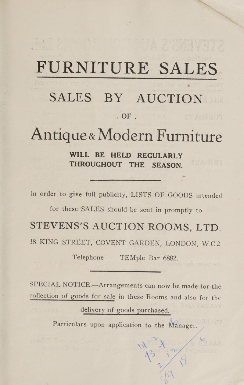 FURNITURE SALES SALES BY AUCTION. . OF ¢  Antique« Modern Furniture WILL BE HELD REGULARLY THROUGHOUT THE SEASON. a  in order to give full publicity, LISTS OF GOODS intended for these SALES should be sent in promptly to STEVENS’S AUCTION ROOMS, LTD. 38 KING STREET, COVENT GARDEN, LONDON, W.C.2 Telephone - TEMple Bar 6882.  SPECIAL NOTICE.—Arrangements can now be made forthe collection of goods for sale in these Rooms and also for the pee 2 delivery of goods purchased. Particulars upon application to the Manager. \