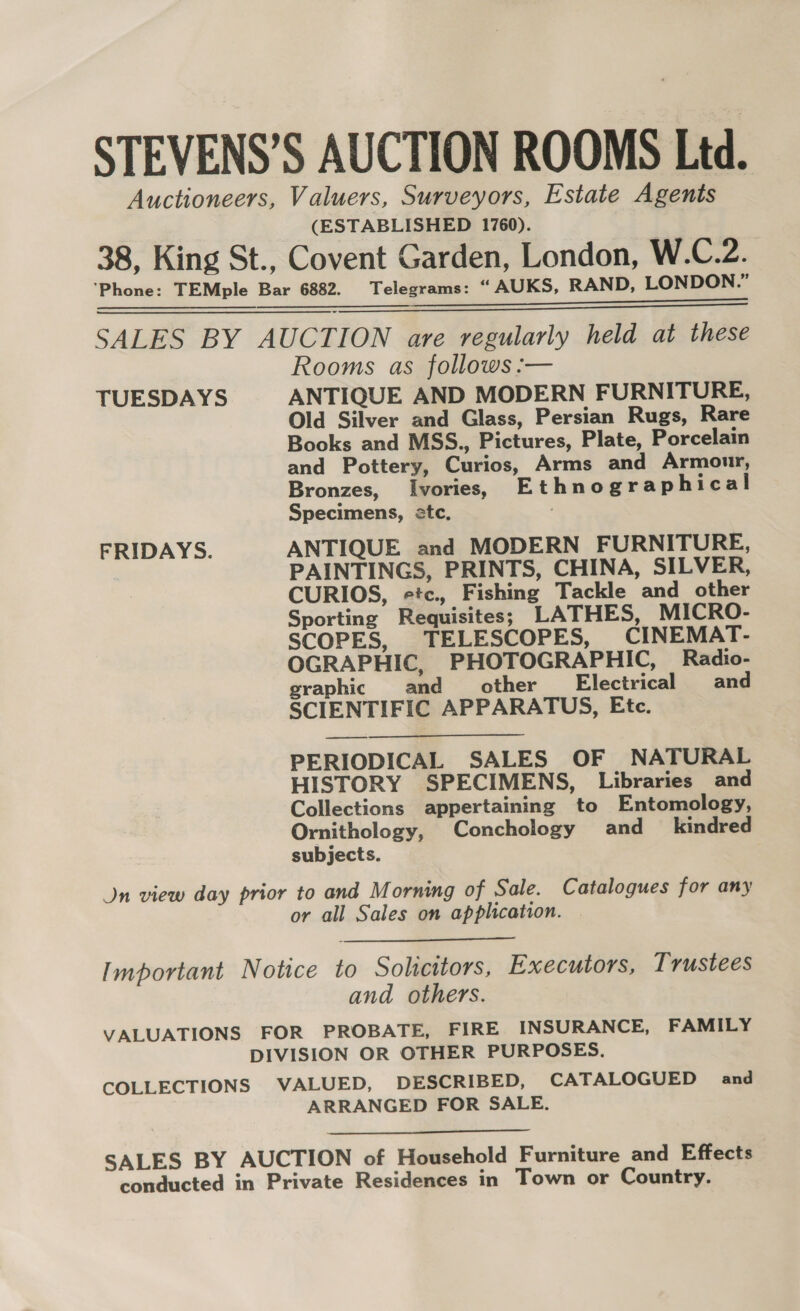 STEVENS’S AUCTION ROOMS Ltd. Auctioneers, Valuers, Surveyors, Estate Agents (ESTABLISHED 1760). 38, King St., Covent Garden, London, W.C.2. ‘Phone: TEMple Bar 6882. Telegrams: “ AUKS, RAND, LONDON.” ibeiieckt: «hed eee eEN h O = e SRRR SALES BY AUCTION are regularly held at these Rooms as follows :— TUESDAYS ANTIQUE AND MODERN FURNITURE, Old Silver and Glass, Persian Rugs, Rare Books and MSS., Pictures, Plate, Porcelain and Pottery, Curios, Arms and Armour, Bronzes, Ivories, Ethnographical Specimens, etc. FRIDAYS. ANTIQUE and MODERN FURNITURE, PAINTINGS, PRINTS, CHINA, SILVER, CURIOS, etc., Fishing Tackle and other Sporting Requisites; LATHES, MICRO- SCOPES, TELESCOPES, CINEMAT- OGRAPHIC, PHOTOGRAPHIC, Radio- graphic and __ other Electrical and SCIENTIFIC APPARATUS, Etc. —_- PERIODICAL SALES OF NATURAL HISTORY SPECIMENS, Libraries and Collections appertaining to Entomology, Ornithology, Conchology and kindred subjects. Jn view day prior to and Morning of Sale. Catalogues for any or all Sales on application.  Important Notice to Solicitors, Executors, Trustees and others. VALUATIONS FOR PROBATE, FIRE INSURANCE, FAMILY DIVISION OR OTHER PURPOSES. COLLECTIONS VALUED, DESCRIBED, CATALOGUED and ARRANGED FOR SALE.  SALES BY AUCTION of Household Furniture and Effects conducted in Private Residences in Town or Country.