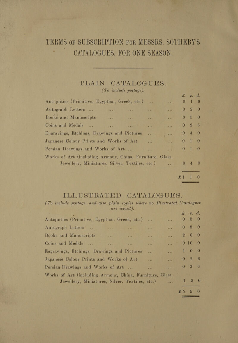 TERMS oF SUBSCRIPTION For MESSRS. SOTHEBY'S CATALOGUES, FOR ONE SKASON. PLAIN CATALOGUES. (T'o include postage ). Pat ia? Antiquities (Primitive, Egyptian, Greek, ete.) Ochi Autograph Letters 0 2.380 Books and Manuscripts i ag eis &amp; Coins and Medals Qs (Soe Kngravings, Etchings, Drawings and Pictures 0 *aeeeg Japanese Colour Prints and Works of Art 0. Tae Persian Drawings and Works of Art ... C/G Works of Art (including Armour, China, Furniture, Glass, Jewellery, Miniatures, Silver, Textiles, ete.) eA 0 4 O  ILLUSTRATED CATALOGUHS. (7'o include postage, and also plain copies where no Illustrated Catalogues are issued ). Peter Yeah Antiquities (Primitive, Egyptian, Greek, ete.) ... bX 0. sae Autograph Letters ... Lal, fat ny au Os 4Oa40 Books and Manuscripts a ore Thi Kot PPE AVR AS Coins and Medals... ny ay Ve an 010 0 Kugravings, Etchings, Drawings and Pictures... ie ears |r § Japanese Colour Prints and Works of Art a see O28 Persian Drawings and Works of Art... vas be 0 2 6 Works of Art (including Armour, China, Furniture, Glass, Jewellery, Miniatures, Silver, Textiles, ete.) i 1 A aD eR? ae Ree | 