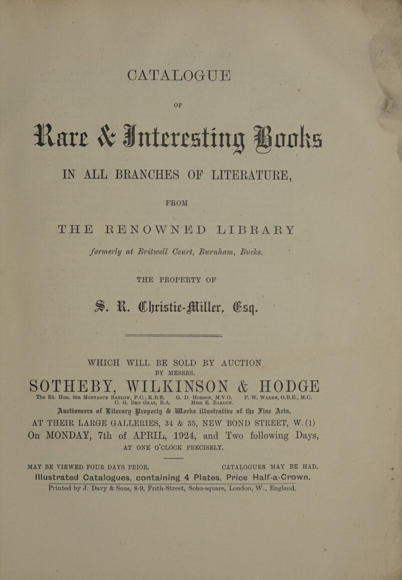 CATALOGUE Rare &amp; Interesting Books IN ALL BRANCHES OF LITERATURE, FROM fo NOW N ED LIBRARY S. R. Christic-Miller, Gag. WHICH WILL BE SOLD BY AUCTION BY MESSRS. SOTHEBY, WILKINSON &amp; HODGE The Rt. Hon. Sir Montagur Bartow, P.C., K.B.E. G. D. Hogson, M.V.O. F. W. Warrr, O.B.E., M.C. CO. G. DES Graz, B.A. Miss E. BARLOow. Auctioneers of Literary Property &amp; Works illustrate of the Fine Arts, AT THEIR LARGE GALLERIKS, 34 &amp; 35, NEW BOND STREET, W. (1) On MONDAY, Tth of APRIL, 1924, and Two following Days, AT ONE O'CLOCK PRECISELY.  MAY BE VIEWED FOUR DAYS PRIOR. CATALOGUES MAY BE. HAD, Illustrated Catalogues, containing 4 Plates, Price Half-a-Crown. Printed by J. Davy &amp; Sons, 8-9, Frith-Street, Soho-square, London, W., England.