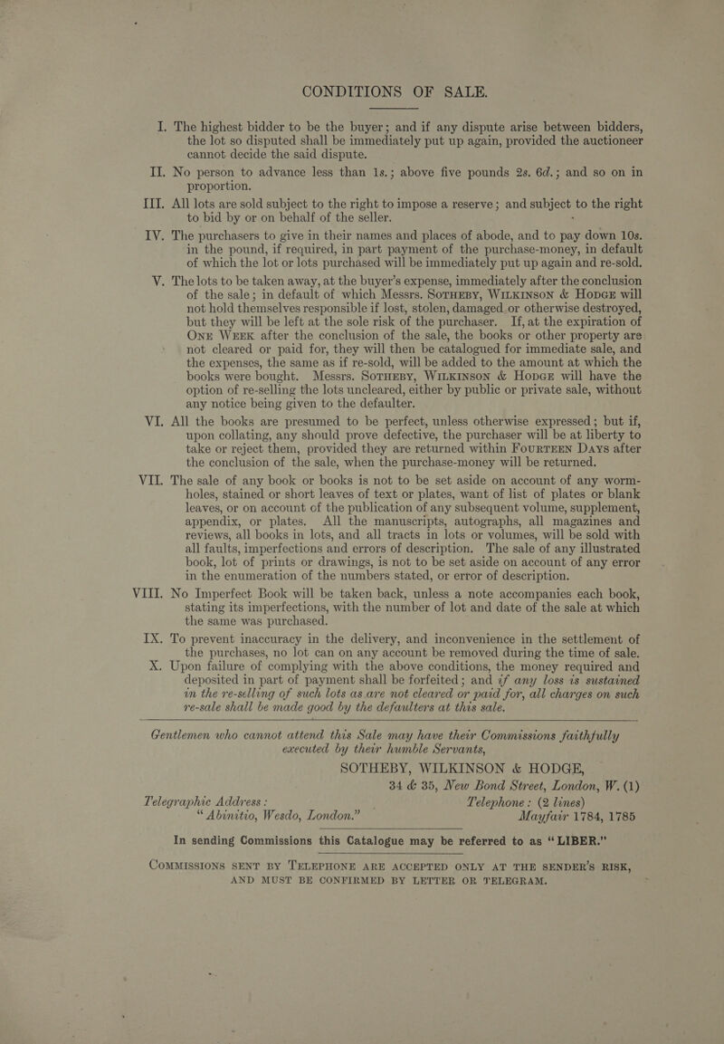 the lot so disputed shall be immediately put up again, provided the auctioneer cannot decide the said dispute. proportion. to bid by or on behalf of the seller. in the pound, if required, in part payment of the purchase-money, in default of which the lot or lots purchased will be immediately put up again and re-sold. of the sale; in default of which Messrs. SorHepy, WILKINSON &amp; HopcGE will not hold themselves responsible if lost, stolen, damaged. or otherwise destroyed, but they will be left at the sole risk of the purchaser. If, at the expiration of Onr WEEK after the conclusion of the sale, the books or other property are not cleared or paid for, they will then be catalogued for immediate sale, and the expenses, the same as if re-sold, will be added to the amount at which the books were bought. Messrs. SorHEBY, WiLKInson &amp; HopaeE will have the option of re-selling the lots uncleared, either by public or private sale, without any notice being given to the defaulter. All the books are presumed to be perfect, unless otherwise expressed ; but if, upon collating, any should prove defective, the purchaser will be at liberty to take or reject them, provided they are returned within FourTEEN Days after the conclusion of the sale, when the purchase-money will be returned. The sale of any book or books is not to be set aside on account of any worm- holes, stained or short leaves of text or plates, want of list of plates or blank leaves, or on account of the publication of any subsequent volume, supplement, appendix, or plates. All the manuscripts, autographs, all magazines and reviews, all books in lots, and all tracts in lots or volumes, will be sold with all faults, imperfections and errors of description. The sale of any illustrated book, lot of prints or drawings, is not to be set aside on account of any error in the enumeration of the numbers stated, or error of description. No Imperfect Book will be taken back, unless a note accompanies each book, stating its imperfections, with the number of lot and date of the sale at which the same was purchased. the purchases, no lot can on any account be removed during the time of sale. deposited in part of payment shall be forfeited; and 7f any loss is sustained un the re-selling of such lots as are not cleared or paid for, all charges on such re-sale shall be made good by the defaulters at this sale. executed by their humble Servants, SOTHEBY, WILKINSON &amp; HODGE, 34 &amp; 35, New Bond Street, London, W. (1) “ Abinitio, Wesdo, London.” — Mayfair 1784, 1785 In sending Commissions this Catalogue may be referred to as “ LIBER.” AND MUST BE CONFIRMED BY LETTER OR TELEGRAM.