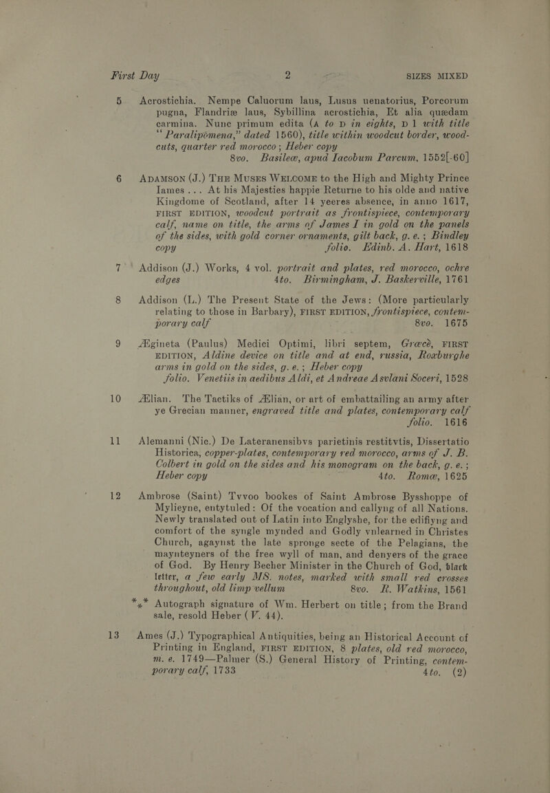 5 Acrostichia. Nempe Caluorum laus, Lusus uenatorius, Porcorum pugna, Flandrize laus, Sybillina acrostichia, Et alia quedam carmina. Nune primum edita (A to D in eights, D1 with title ‘ Paralipomena,” dated 1560), title within woodcut border, wood- cuts, quarter red morocco ; Heber copy 8vo. Basilec, apua Iacobum Parcum, 1552[-60] 6 ADAMSON (J.) THE Muses WELCOME to the High and Mighty Prince Iames... At his Majesties happie Returne to his olde and native Kingdome of Scotland, after 14 yeeres absence, in anno 1617, FIRST EDITION, woodcut portrait as frontispiece, contemporary calf, name on title, the arms of James I in gold on the panels of the sides, with gold corner ornaments, gilt back, g.e.; Bindley copy Folie: Edinb. A. Hare 1618 7° Addison (J.) Works, 4 vol. portrait and plates, red morocco, ochre edges 4to. Birmingham, J. Baskerville, 1761 8 Addison (L.) The Present State of the Jews: (More particularly relating to those in Barbary), FIRST EDITION, frontispiece, contem- porary calf 8vo. 1675 9 Algineta (Paulus) Medici Optimi, libri septem, Gz@cé, FIRST EDITION, Aldine device on title and at end, russia, Roxburghe arms in gold on the sides, g. e.; Heber copy Solio. Venetiis in aedibus Aldi, et Andreae Asvlani Soceri, 1528 10 Aflian. The Tactiks of A¢lian, or art of embattailing an army after ye Grecian manner, engraved title and plates, contemporary calf Solio. 1616 11 Alemanni (Nic.) De Lateranensibvs parietinis restitvtis, Dissertatio Historica, copper-plates, contemporary red morocco, arms of J. B. Colbert in gold on the sides and his monogr am on the back, g. e. Heber copy 4to. Rome, 1625 12 Ambrose (Saint) Tvvoo bookes of Saint Ambrose Bysshoppe of Mylieyne, entytuled: Of the vocation and callyng of all Nations. Newly translated out of Latin into Englyshe, for the edifiyng and comfort of the syngle mynded and Godly vnlearned in Christes Church, agaynst the late spronge secte of the Pelagians, the maynteyners of the free wyll of man, and denyers of the grace of God. By Henry Becher Minister in the Church of God, dlack letter, a few early MS. notes, marked with small red crosses throughout, old limp vellum 8vo. Lt. Watkins, 1561 Autograph signature of Wm. Herbert on title; from the Brand sale, resold Heber (V. 44). 13 Ames (J.) Typographical Antiquities, being an Historical Account of Printing in England, FIRST EDITION, 8 plates, old red morocco, m. e. 1749—Palmer (S.) General History of Printing, contem- porary calf, 1733 dito; (3)