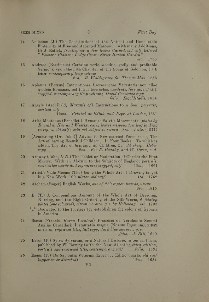 14 Anderson (J.) The Constitutions of the Antient and Honourable Fraternity of Free and Accepted Masons... with many Additions, By J. Entick, frontispiece, a few leaves stained, old calf, lettered ‘ Pewter : Elattad, Lodge Cross: Street Hatton Garden” 4to. 1756 15 Andreas (Bartimeus) Certaine verie worthie, godly and profitable Sermons, vpon the fifth Chapiter of the Songs of Solomon, black letter, contemporary limp vellum 8vo. Rk. Waldegrave for Thomas Man, 1583 16 Apianus (Petrus) Inscriptiones Sacrosanctae Vetvstatis non illae qvidem Romanae, sed totius fere orbis, woodcuts, fore-edge of tt 1 cropped, contemporary limp vellum; David Constable copy folio. Ingoldstadii, 1534 17. Argyle (Archibald, Marquis of) Instructions to a Son, portrait, mottled calf . 12mo. Printed at EKdinb. and Repr. at London, 1661 18 Arias Montanus (Benedict.) Hyvmanae Salvtis Monvmenta, plates by Brueghel, Hus and Wieria, early leaves mtsbound, a leaf lacking in sig. A, old calf; sold not subject to return 8vo. Antv. (1571) 19 [Armstrong (Dr. John)] Advice to New-married Persons: or, The Art of having Beautiful Children. In Four Books. ‘lo which is added, The Art of bringing up Children, &amp;c. old sheep; Heber copy 8v0. For R. Goadby, and W. Owen, n. d. 90 Arnway (John, D.D.) The Tablet or Moderation of Charles the First Martyr. With an Alarum to the Subjects of England, portratt, some catch-words and signatures cropped, calf 12mo.. 1661 21 ~~ Artist’s Vade Mecum (The) being the Whole Art of Drawing taught in a New Work, 100 plates, old calf 4to. 1762 22 Ascham (Roger) English Works, one of 250 copies, boards, uncut 8vo. 1815 23 B. (T.) A Compendious Account of the Whole Art of Breeding, Nursing, and the Right Ordering of the Silk-Worm, 6 jolding plates (one coloured), citron morocco, g.e. by Holloway 4to. 1733 *.* Dedicated to the trustees for establishing the colony of Georgia in America. 24 Bacon (Francis, Baron Verulam) Francisci de Verulamio Summi Anglie Cancellarii Instauratio magna (Novum Organum), FIRST EDITION, engraved title, tall copy, dark blue morocco, g. e. Jolio. J. Bill, 1620 25 Bacon (F.) Sylva Sylvarum, or a Naturall Historie, in ten centuries, published by W. Rawley (with the New Atlantis), third edition, portrait and engraved title, contemporary calf Solio. 1631 26 Bacon (F.) De Sapientia Veterum Liber... Editio quarta, old calf (upper cover detached) 12mo. 1634 B 2