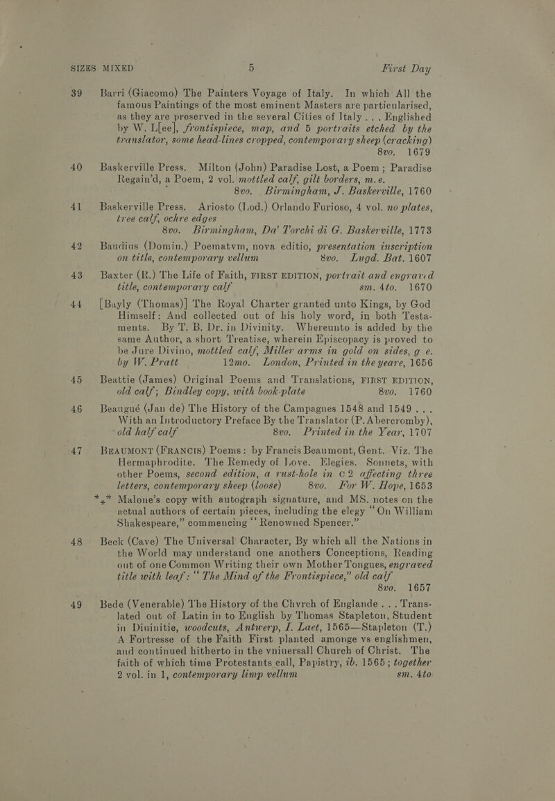 39 Barri (Giacomo) The Painters Voyage of Italy. In which All the famous Paintings of the most eminent Masters are particularised, as they are preserved in the several Cities of Italy... Englished by W. Llee], frontispiece, map, and 5 portraits etched by the translator, some head-lines cropped, contemporary sheep (cracking) 8v0o. 1679 40 Baskerville Press. Milton (John) Paradise Lost, a Poem; Paradise Regain’d, a Poem, 2 vol. mottled calf, gilt borders, m.e. ; 8v0o. Birmingham, J. Baskerville, 1760 41 Baskerville Press. Ariosto (Iod.) Orlando Furioso, 4 vol. no plates, tree calf, ochre edges 8vo. Birmingham, Da’ Torchi di G. Baskerville, 1773 42 Baudins (Domin.) Poematvm, nova editio, presentation inscription on title, contemporary vellum 8vo. Lugd. Bat. 1607 43 Baxter (R.) The Life of Faith, FIRST EDITION, portrait and engrard title, contemporary calf sm. 4to. 1670 44. [Bayly (Thomas)] The Royal Charter granted unto Kings, by God Himself: And collected out of his holy word, in both Testa- ments. By T. B. Dr. in Divinity. Whereunto is added by the same Author, a short ‘Treatise, wherein Episcopacy is proved to be Jure Divino, mottled calf, Miller arms in gold on sides, g e. by W. Pratt 12mo. London, Printed in the yeare, 1656 45 Beattie (James) Original Poems and Translations, FIRST EDITION, old calf; Bindley copy, with book-plate 8vo. 1760 46 Beaugué (Jan de) The History of the Campagnes 1548 and 1549... With an Introductory Preface By the Translator (P. Abercromby), old half calf 8vo. Printed in the Year, 1707 47 BeaAuMONT (FRANCIS) Poems: by Francis Beaumont, Gent. Viz. The Hermaphrodite. The Remedy of Love. Vilegies. Sonnets, with other Poems, second edition, a rust-hole in C2 affecting three letters, contemporary sheep (loose) 8vo. Kor W. Hope, 1653 *,.* Malone’s copy with autograph signature, and MS. notes on the actual authors of certain pieces, including the elegy “On William Shakespeare,” commencing ‘‘ Renowned Spencer.” 48 Beck (Cave) The Universal’ Character, By which all the Nations in the World may understand one anothers Conceptions, Reading out of one Common Writing their own Mother Tongues, engraved title with leaf: ‘* The Mind of the Frontispiece,” old calf 8vo. 1657 49 Bede (Venerable) The History of the Chvrch of Englande...Trans- Jated out of Latin in to English by Thomas Stapleton, Student in Diuinitie, woodcuts, Antwerp, I. Laet, 1565—Stapleton (T.) A Fortresse of the Faith First planted amonge vs englishmen, and continued hitherto in the vniuersall Church of Christ. The faith of which time Protestants call, Papistry, 7b. 1565; together 2 vol. in 1, contemporary limp vellum sm. 4to
