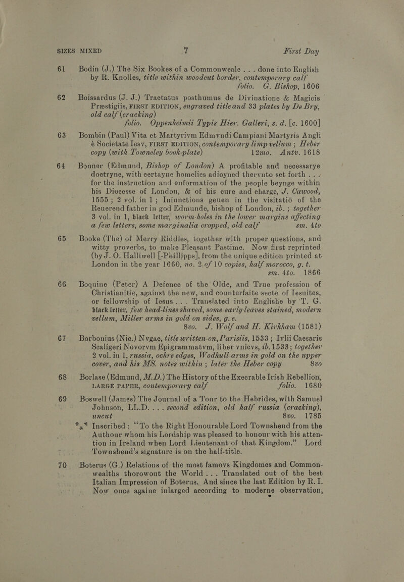 61 62 63 64 65 66 67 68 69 70 Bodin (J.) The Six Bookes of a Commonweale . . . done into English by R. Knolles, tetle within woodcut border, contemporary calf folio. G. Bishop, 1606 Boissardus (J. J.) Tractatus posthumus de Divinatione &amp; Magicis © Prestigiis, FIRST EDITION, engraved titleand 33 plates by De Bry, old calf (cracking) folio. Oppenheimii Typis Hier. Galleri, s. d.\c. 1600] Bombin (Paul) Vita et Martyrivm Edmvndi Campiani Martyris Angli é Societate [esv, FIRST EDITION, contemporary limp vellum; Heber copy (with Towneley book-plate) 12mo. Antv. 1618 Bonner (Edmund, Bishop of London) A profitable and necessarye doctryne, with certayne homelies adioyned thervnto set forth... for the instruction and enformation of the people beynge within his Diocesse of London, &amp; of his cure and charge, J. Cawood, 1555; 2 vol.in 1; Iniunctions geuen in the visitatidO of the Reuerend father in god Edmunde, bishop of London, 7b. ; together 3 vol. in 1, black letter, worm-holes in the lower margins affecting a few letters, some marginalia cropped, old calf sm. 4to Booke (The) of Merry Riddles, together with proper questions, and witty proverbs, to make Pleasant Pastime. Now first reprinted (by J. O. Halliwell [-Phillipps], from the unique edition printed at London in the year 1660, no. 2 ef 10 copies, half morocco, g. t. sm. 4to. 1866 Boquine (Peter) A Defence of the Olde, and True profession of Christianitie, against the new, and counterfaite secte of Iesuites, or fellowship of Iesus... Translated into Englishe by ‘T. G. black (etter, few head-lines shaved, some early leaves stained, modern vellum, Miller arms in gold on sides, g. e. 8vo. J. Wolf and H. Kirkham (1581) Borbonius (Nic.) N vgae, title written-on, Paristis, 1533 ; Ivlii Caesaris Scaligeri Novorvm Epigrammatvm, liber vnicvs, 26.1533; together 2 vol. in 1, »wssta, ochre edges, Wodhull arms in gold on the upper cover, and his MS. notes within ; later the Heber copy 8vo Borlase (Edmund, J.D.) The History of the Execrable Irish Rebellion, LARGE PAPER, contemporary calf folio. 1680 Boswell (James) The Journal of a Tour to the Hebrides, with Samuel Johnson, LL.D... . second edition, old half russia (cracking), uncut | 8vo. 1785 Authour whom his Lordship was pleased to honour with his atten- tion in Ireland when Lord Lieutenant of that Kingdom.” Lord Townshend’s signature is on the half-title. Boterus (G.) Relations of the most famovs Kingdomes and Common- wealths thorowout the World... Translated out of the best Italian Impression of Boterus. And since the last Edition by R. I. Now once againe inlarged according to moderne observation,