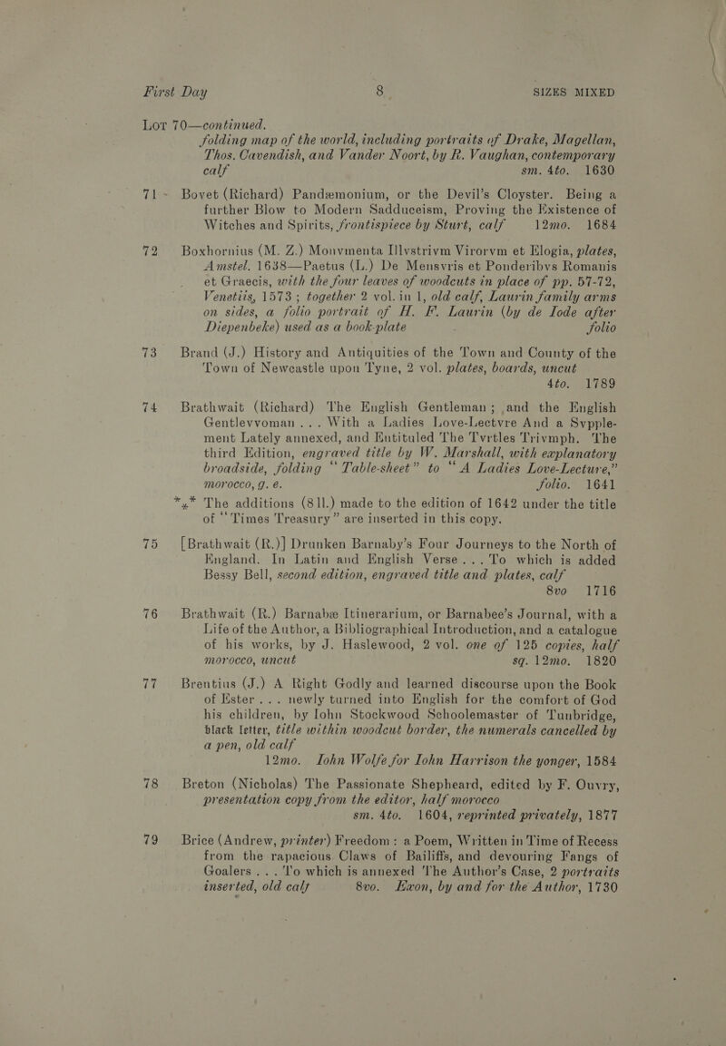 72 73 74 75 76 77 78 79 folding map of the world, including portraits of Drake, Magellan, Thos. Cavendish, and Vander Noort, by Rk. Vaughan, contemporary calf sm. 4to. 1630 Bovet (Richard) Pandemonium, or the Devil’s Cloyster. Being a further Blow to Modern Sadduceism, Proving the Existence of Witches and Spirits, frontispiece by Sturt, calf 12mo. 1684 Boxhornius (M. Z.) Monvmenta Illvstrivm Virorvm et Elogia, plates, Amstel. 1638—Paetus (L.) De Mensvris et Ponderibvs Romanis et Graecis, wth the four leaves of woodcuts in place of pp. 57-72, 7enetits, 1573 ; together 2 vol.in 1, old calf, Laurin family arms on sides, a folio portrait of H. F. Laurin (by de Iode after Diepenbeke) used as a book-plate Solio Brand (J.) History and Antiquities of the Town and County of the Town of Newcastle upon Tyne, 2 vol. plates, boards, uncut 4to. 1789 Brathwait (Richard) The English Gentleman; and the English Gentlevvoman ... With a Ladies Love-Lectvre And a Svpple- ment Lately annexed, and Entituled The Tvrtles Trivmph. The third Edition, engraved title by W. Marshall, with explanatory broadside, folding ‘‘ Table-sheet” to “A Ladies Love-Lecture,” morocco, g. é. Solio. 1641 of * Times Treasury” are inserted in this copy. [ Brathwait (R.)] Drunken Barnaby’s Four Journeys to the North of England. In Latin and English Verse...To which is added Bessy Bell, second edition, engraved title and plates, calf 8vo 1716 Brathwait (R.) Barnabe Itinerarium, or Barnabee’s Journal, with a Life of the Author, a Bibliographical Introduction, and a catalogue of his works, by J. Haslewood, 2 vol. one of 125 copies, half morocco, uncut sq. 12mo. 1820 Brentius (J.) A Right Godly and learned discourse upon the Book of Ester... newly turned into English for the comfort of God his children, by lohn Stockwood Schoolemaster of Tunbridge, black letter, title within woodcut border, the numerals cancelled by a pen, old calf 12mo. Lohn Wolfe for Iohn Harrison the yonger, 1584 Breton (Nicholas) The Passionate Shepheard, edited by F. Ouvry, presentation copy from the editor, half morocco sm. 4to. 1604, reprinted privately, 1877 Brice (Andrew, printer) Freedom: a Poem, Written in Time of Recess from the rapacious. Claws of Bailiffs, and devouring Fangs of Goalers ...'l'‘o which is annexed The Author’s Case, 2 portraits inserted, old calf 8v0. Kwon, by and for the Author, 1730