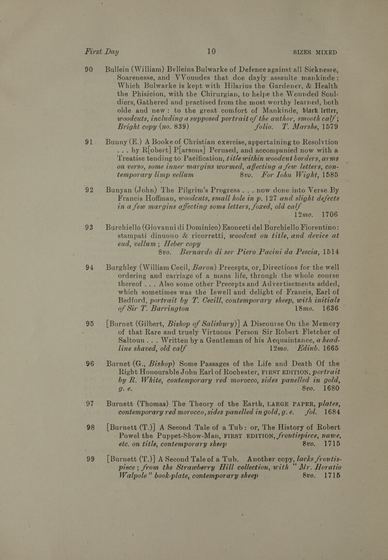 90 Bullein (William) Bvlleins Bulwarke of Defence against al] Sicknesse, Soarenesse, and VVoundes that doe dayly assaulte mankinde: Which Bulwarke is kept with Hilarius the Gardener, &amp; Health the Phisicion, with the Chirurgian, to helpe the Wounded Soul- diers, Gathered and practised from the most worthy learned, both olde and new: to the great comfort of Mankinde, black letter, woodcuts, including a supposed portrait of the author, smooth calf; Bright copy (no. 839) folio. T. Marshe, 1579 91 Bunny(E.) A Booke of Christian exercise, appertaining to Resolvtion ... by R[obert] Plarsons] Perused, and accompanied now with a ‘Treatise tending to Pacification, ¢¢tle within woodcut borders, arms on verso, some inner margins wormed, affecting a few letters, con- temporary limp vellum 8v0o. Kor lohn Wight, 1585 92 Bunyan (John) The Pilgrim’s Progress... now done into Verse By Francis Hoffman, woodcuts, small hole in p.127 and slight defects ina few margins affecting some letters, foxed, old calf 12mo. 1706 93 Burchiello (Giovanni di Dominico) Esonecti del Burchiello Fiorentino: stampati dinuouo &amp; ricorretti, woodcut on title, and device at end, vellum; Heber copy 8vo. Bernardo di ser Piero Pacini da Pescia, 1514 94 Burghley (William Cecil, Baron) Precepts, or, Directions for the well ordering and carriage of a mans life, through the whole course thereof ... Also some other Precepts and Advertisements added, which sometimes was the Iewell and delight of Francis, Earl of Bedford, portrait by T. Cecill, contemporary sheep, with initials of Sir T. Barrington 18mo. 1636 95 [Burnet (Gilbert, Bishop of Salisbury)] A Discourse On the Memory ) of that Rare and truely Virtuous Person Sir Robert Fletcher of Saltoun... Written by a Gentleman of his Acquaintance, a head- line shaved, old calf 12mo. Edinb. 1665 96 Burnet (G., Bishop) Some Passages of the Life and Death Of the Right Honourable John Earl of Rochester, FIRST EDITION, portrait by R. White, contemporary red morocco, sides panelled in gold, g. @. | 8vo. 1680 97 Burnett (Thomas) The Theory of the Earth, LARGE PAPER, plates, contemporary red morocco, sides panelled ingold,g.e. fol. 1684 98 [Burnett (T.)] A Second Tale of a Tub: or, The History of Robert Powel the Puppet-Show-Man, FIRST EDITION, frontispiece, name, etc. on title, contemporary sheep 8vo. 1715 99 [Burnett (T.)] A Second Taleof a Tub. Another copy, lacks /rontis- piece; from the Strawberry Hill collection, with “ Mr. Horatio Walpole” book-plate, contemporary sheep 8vo. 1715