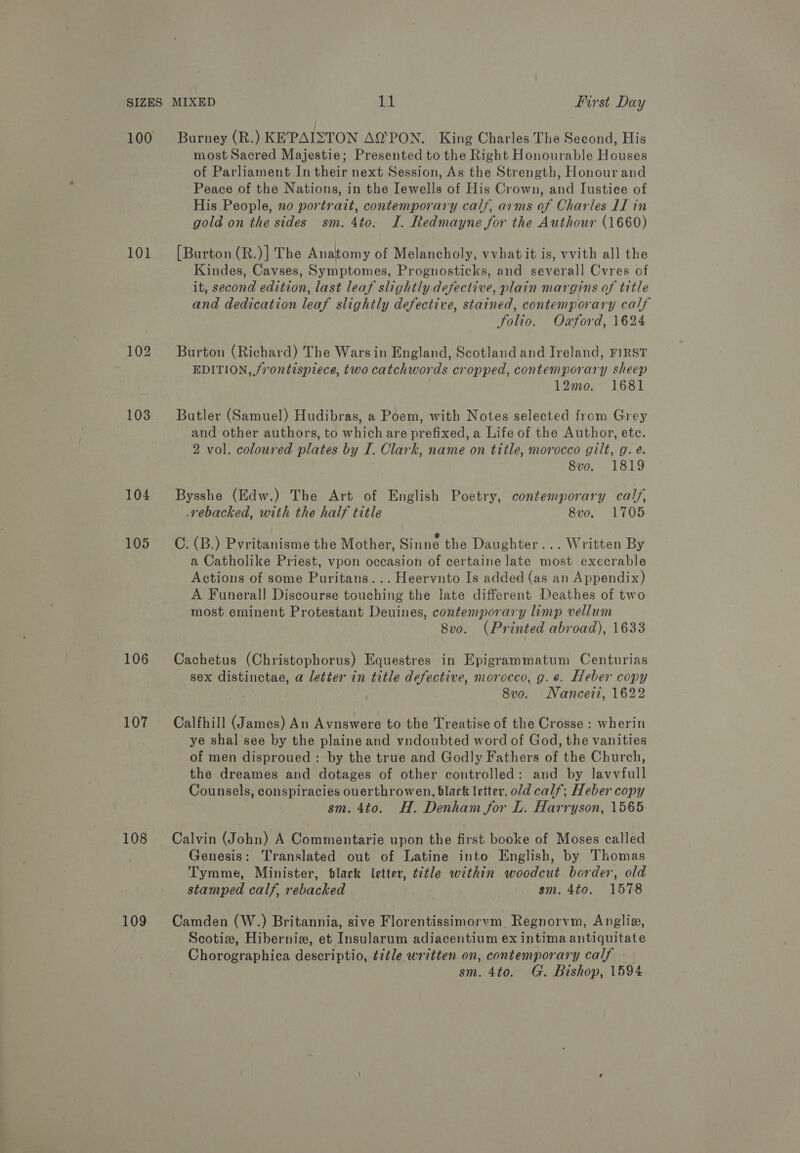 100 101 102 103 104 105 106 107 108 109 Burney (R.) KE’PAISTON AQ‘PON. King Charles The Second, His most Sacred Majestie; Presented to the Right Honourable Houses of Parliament In their next Session, As the Strength, Honour and Peace of the Nations, in the Iewells of His Crown, and Iustice of His People, no portrait, contemporary calf, arms of Charles II in gold on the sides sm. 4to. I. Redmayne for the Authour (1660) [Burton (R.)] The Anatomy of Melancholy, vvbat it is, vvith all the Kindes, Cavses, Symptomes, Prognosticks, and several] Cvres of it, second edition, last leaf slightly defective, plain margins of title and dedication leaf slightly defective, stained, contemporary calf folio. Oxford, 1624 Burton (Richard) The Warsin England, Scotland and Ireland, FIRST EDITION, frontispiece, two catchwords cropped, contemporary sheep 12mo. 1681 Butler (Samuel) Hudibras, a Poem, with Notes selected from Grey and other authors, to which are prefixed, a Life of the Author, ete. 2 vol. coloured plates by I. Clark, name on title, morocco gilt, g. e. 8vo. 1819 Bysshe (Edw.) The Art of English Poetry, contemporary calf, _rebacked, with the half title 8vo, 1705 C. (B.) Pvritanisme the Mother, Sinne the Daughter... Written By a Catholike Priest, vpon occasion of certaine late most execrable Actions of some Puritans... Heervnto Is added (as an Appendix) A Funerall Discourse touching the late different Deathes of two most eminent Protestant Deuines, contemporary limp vellum 8vo. (Printed abroad), 1633 Cachetus (Christophorus) Equestres in Epigrammatum Centurias sex distinctae, a letter in title defective, morocco, g.e. Heber copy 8vo. Nanceii, 1622 Calfhill (James) An Avnswere to the Treatise of the Crosse : wherin ye shal see by the plaine and vndoubted word of God, the vanities of men disproued : by the true and Godly Fathers of the Church, the dreames and dotages of other controlled: and by lavvfull Counsels, conspiracies ouerthrowen, black letter, old calf; Heber copy sm. 4to. H. Denham for L. Harryson, 1565 Calvin (John) A Commentarie upon the first booke of Moses called Genesis: Translated out of Latine into English, by Thomas Tymme, Minister, black letter, t2tle within woodcut border, old stamped calf, rebacked sm. 4to. 1578 Camden (W.) Britannia, sive Florentissimorvm Regnorvm, Anglia, Scotize, Hibernix, et Insularum adiacentium ex intima antiquitate Chorographica descriptio, title written on, contemporary calf sm. 4to. G. Bishop, 1594