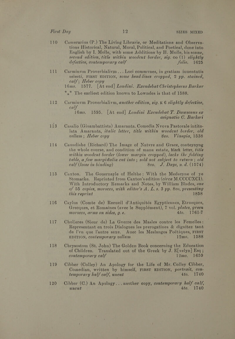 110 111 113 114 116 117 118 119 120 Camerarius (P.) The Living Librarie, or Meditations and Observa- tions Historical, Natural, Moral, Political, and Poetical, done into Finglish by I. Molle, with some Additions by H. Molle, his sonne, second edition, title within woodcut border, stg. 00 (1) slightly defective, contemporary calf folio. 1625 Carminvm Proverbialivm... Loci commvnes, in gratiam iuuentutis selecti, FIRST EDITION, some head-lines cropped, 2 pp. stained, calf; Heber copy 16mo. 1577. [At end] Londini. Excudebat Christopherus Barkar *.* The earliest edition known to Lowndes is that of 1588. Carminvm Proverbialivm, another edition, sig.K 6 slightly defective, calf 16mo. 1595. [At end] Londini Hacudebat T. Dawsonus ex asignatio C. Barkeri Casalio (Gioambattista) Amaranta. Comedia Nvova Pastorale intito- lata Amaranta, ztalic letter, title within woodcut border, old vellum; Heber copy 8v0o. Vinegia, 1538 Caundishe (Richard) The Image of Natvre and Grace, conteynyng the whole course, and condition of mans estate, black letter, tzt/e within woodcut border (lower margin cropped), lacks the folding table, a few margiitalia cut into; sold not subject to return; old calf (loose in binding) 8vo. J. Daye, n.d. (1574) Caxton. The Gouernayle of Helthe: With the Medecyne of ye Stomacke. Reprinted from Caxton’s edition (circa M.CCCCXCI). With Introductory Remarks and Notes, by William Blades, one of 55 copies, morocco, with editor’s A. L. s. 3 pp. 8vo, presenting this reprint 1858 Caylus (Comte de) Recueil d’Antiquités Egyptiennes, Etrusques, Grecques, et Romaines (avec le Supplément), 7 vol. plates, green morocco, arms on sides, g.e. 4to. 1761-7 Cholieres (Sieur de) La Gverre des Masles contre les Femelles: Representant en trois Dialogues les prerogatiues &amp; dignitez tant de l’vn que l’autre sexe. Auec les Meslanges Poétiques, FIRST EDITION, contemporary vellum 12mo. 1588 Chrysostom (St. John) The Golden Book concerning the Education of Children. Translated out of the Greek by J. E[velyn] Esq ; contemporary calf 12mo. 1659 Cibber (Colley) An Apology for the Life of Mr. Colley Cibber, Comedian, written by himself, FIRST EDITION, portrait, con- temporary half calf, uncut 4to. 1740 Cibber (C.) An Apology...another copy, contemporary half calf, uncut 4to. 1740