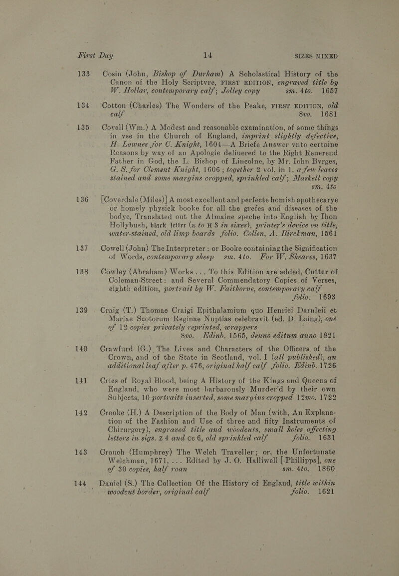 135 136 137 138 139 140 141 142 143 144 Cosin (John, Bishop of Durham) A Scholastical History of the Canon of the Holy Seriptvre, FIRST EDITION, engraved title by W. Hollar, contemporary calf; Jolley copy sm. 4to. 1657 Cotton (Charles). The Wonders of the Peake, FIRST EDITION, old calf 8vo. 1681 Covell (Wm.) A Modest and reasonable examination, of some things in vse in the Church of England, zmprint slightly defective, H. Lownes for C. Knight, 1604—A Briefe Answer vnto certaine Reasons by way of an Apologie deliuered to the Right Reuerend Father in God, the L. Bishop of Lincolne, by Mr. Iohn Bvrges, G. S. for Clement Knight, 1606 ; together 2 vol. in 1, a few leaves stained and some margins cropped, sprinkled calf; Maskell copy sm. 4to [Coverdale (Miles)] A most excellent and perfecte homish apothecarye or homely physick booke for all the grefes and diseases of the bodye, Translated out the Almaine speche into English by Ihon Hollybush, black letter (a to H 3 tn sixes), printers device on title, water-stained, old limp boards folio. Collen, A. Birckman, 1561 Cowell (John) The Interpreter : or Booke containing the Signification of Words, contemporary sheep sm. 4to. Kor W. Sheares, 1637 Cowley (Abraham) Works... To this Edition are added, Cutter of Coleman-Street: and Several Commendatory Copies of Verses, eighth edition, portrait by W. Faithorne, contemporary calf Solio. 1693 Craig (T.) Thomae Craigi Epithalamium quo Henrici Darnleii et Mariae Scotorum Reginae Nuptias celebravit (ed. D. Laing), one of 12 copies privately reprinted, wrappers 8vo. Hdinb. 1565, denuo editum anno 1821 Crawfurd (G.) The Lives and Characters of the Officers of the Crown, and of the State in Scotland, vol. I (all published), an additional leaf after p. 476, original half calf folio. Edinb. 1726 Cries of Royal Blood, being A History of the Kings and Queens of England, who were most barbarously Murder’d by their own Subjects, 10 portraits inserted, some margins cropped 12mo. 1722 Crooke (H.) A Description of the Body of Man (with, An Explana- tion of the Fashion and Use of three and fifty Instruments of Chirurgery), engraved title and woodcuts, small holes affecting letters in sigs. 24 and Cc 6, old sprinkled calf folio. 1631 Crouch Webbie The Welch Traveller; or, the Unfortunate Welchman, 1671, ... Edited by J. O. Halliwell [-Phillipps], one of 30 copies holt 4 roan sm. 4to. 1860 Daniel (S.) The Collection Of the History of England, title within