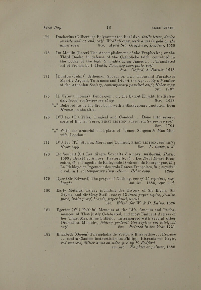 172 Ducherius (Gilbertus) Epigrammaton libri dvo, ztalic letter, device on title and at end, calf, Wodhull copy, with arms in gold on the upper cover 8vo. Apvd Seb. Gryphiem, Lregdeni, 1538 173. Du Moulin (Peter) The Accomplishment of the Prophecies; or the Third Beoke in defense of the Catholicke faith, contained in the booke of the high &amp; mighty King James 1... Translated out of French by I. Heath, Towneley book-plate, calf 8vo. Oxaford, J. Barnes, 1613 174 [Dunton (John)] Athenian Sport: or, Two Thousand Paradoxes Merrily Argued, To Amuse and Divert the Age... By a Member of the Athenian Society, contemporary panelled calf; Heber copy 8vo. 1707 175 [D’Urfey (‘Thomas)] Pendragon ; or, the Carpet Knight, his Kalen- dar, joxved, contemporary sheep 8vo. 1698 *,* Believed to be the first book with a Shakespeare quotation from Hamlet on the title. 176 D’Urfey (T.) Tales, Tragical and Comical... Done into several sorts of English Verse, FIRST EDITION, fowed, contemporary calf 8vo. 1704 *.* With the armorial book-plate of “Jones, Surgeon &amp; Man Mid- wife, London.” 177. +D’Urfey (T.) Stories, Moral and Comical, FIRST EDITION, old calf; Heber copy 8vo. F’. Leach, n. d. 178 Du Souhait (S.) Les divers Sovhaits d’Amovr, misbound, Paris, 1599; Beavté et Amovr. Pastorelle, 7b. ; Les Nevf Mvses Fran- coises, 72b.; Tragedie de Radegonde Dvchesse de Bourgongne, 2b. ; Le Plaidoye et Ivgement des trois Graces Francoises, 2b. ; together 5 vol. in 1, contemporary limp vellum; Heber copy 12mo. 179 Dyer (Sir Edward) The prayse of Nothing, one of 25 reprints, row- burghe sm.4to. 1585, repr. n.d. 180 Early Metrical Tales; including the History of Sir Kigeir, Sir Gryme, and Sir Gray-Steill, one of 12 thick paper copies, jrontis- ptece, india proof, boards, paper label, uncut 8v0. Hdinb. for W. &amp; D. Laing, 1826 181 Egerton (W.) Faithful Memoirs of the Life, Amours and Perfor- mances, of That justly Celebrated, and most Eminent Actress of her Time, Mrs. Anne Oldfield. Interspersed with several other Dramatical Memoirs, folding portrait (inscription cut into), old calf 8vo. Printed in the Year 1731 182 Elizabeth (Queen) Trivmphalia de Victoriis Elisabethae ...Reginae . contra Classem instrvetissimam Philippi Hispaniarvm Regis, red morocco, Miller arms on sides, g.e. by F. Bedford . sm. 4to. No place or printer, 1588
