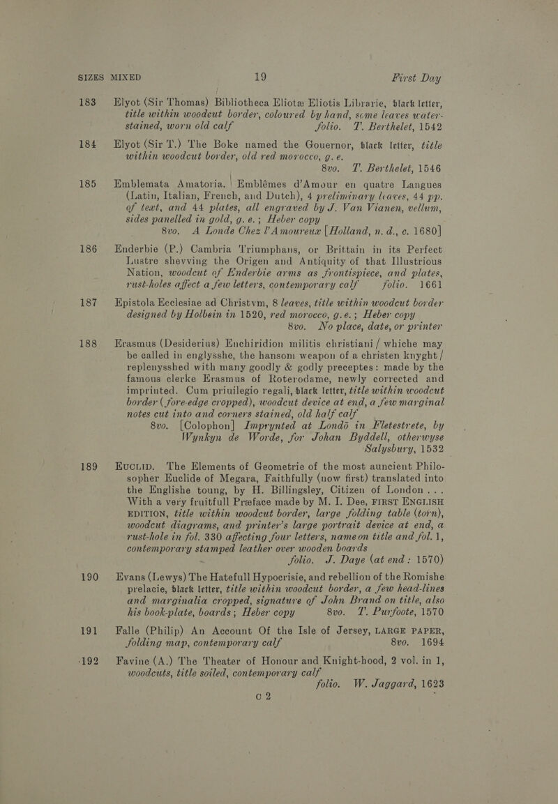 183 184 185 186 187 188 189 191 Elyot (Sir Thomas) Bibliotheca Eliotw Eliotis Librarie, black letter, title within woodcut border, coloured by hand, scme leaves water- stained, worn old calf Solio. T'. Berthelet, 1542 Elyot (Sir Tl.) The Boke named the Gouernor, black letter, title within woodcut border, old red morocco, g. e. 8vo. TT’. Berthelet, 1546 Emblemata Amatoria. | Emblémes d’Amour en quatre Langues (Latin, Italian, French, aud Dutch), 4 preliminary leaves, 44 pp. of text, and 44 plates, all engraved by J. Van Vianen, vellum, sides panelled in gold, g.e.; Heber copy 8v0. A Londe Chez Amoureua | Holland, n. d., c. 1680] Enderbie (P.) Cambria 'Triumphans, or Brittain in its Perfect Lustre shevving the Origen and Antiquity of that Illustrious Nation, woodcut of Enderbie arms as frontispiece, and plates, rust-holes affect a few letters, contemporary calf folio. 1661 Epistola Ecclesiae ad Christvm, 8 leaves, title within woodcut border designed by Holbein in 1520, red morocco, g.e.; Heber copy 8vo. No place, date, or printer Erasmus (Desiderius) Enchiridion militis christiani / whiche may be called in englysshe, the hansom weapon of a christen knyght / replenysshed with many goodly &amp; godly preceptes: made by the famous clerke Erasmus of Roterodame, newly corrected and imprinted. Cum priuilegio regali, black letter, title within woodcut border ( fore-edge cropped), woodcut device at end,a few marginal notes cut into and corners stained, old half calf 8vo. [Colophon] Jmprynted at Londd in Fletestrete, by Wynkyn de Worde, for Johan Byddell, otherwyse Salysbury, 1532 EKucitip. The Elements of Geometrie of the most auncient Philo- sopher Euclide of Megara, Faithfully (now first) translated into the Englishe toung, by H. Billingsley, Citizen of London.. With a very fruitfull Preface made by M. I. Dee, FIRST ENGLISH EDITION, ¢tle within woodcut border, large folding table (torn), woodcut diagrams, and printer’s large portrait device at end, a rust-hole in fol. 330 affecting four letters, nameon title and fol. 1, contemporary A leather over wooden boards folio. J. Daye (at end: 1570) Evans (Lewys) The Hatefull Hypocrisie, and rebellion of the Romishe prelacie, black letter, ¢itle within woodcut border, a few head-lines and marginalia cropped, signature of John Brand on title, also his book-plate, boards; Heber copy 8vo. T'. Purfoote, 1570 Falle (Philip) An Account Of the Isle of Jersey, LARGE PAPER, Jolding map, contemporary calf 8vo. 1694 Favine (A.) The Theater of Honour and Knight-hood, 2 vol. in 1, woodcuts, title soiled, contemporary calf folio. W. Jaggard, 1623 O2 :