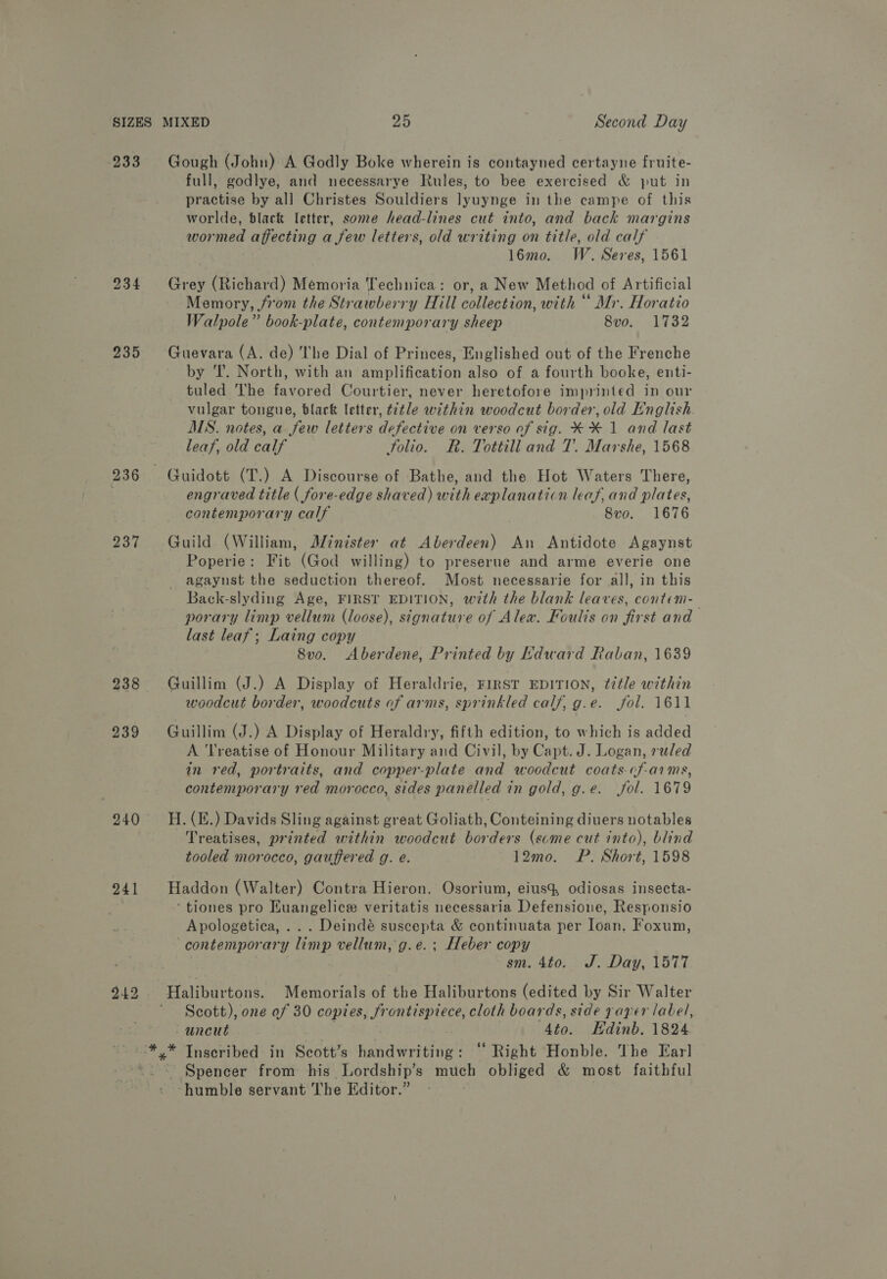 SIZES 233 234 235 236 237 238 239 240 241 Gough (John) A Godly Boke wherein is contayned certayne fruite- full, godlye, and necessarye Rules, to bee exercised &amp; put in practise by al] Christes Souldiers lyuynge in the campe of this worlde, black etter, some head-lines cut into, and back margins wormed affecting a few letters, old writing on title, old calf 16mo. W. Seres, 1561 Grey (Richard) Memoria Technica: or, a New Method of Artificial Memory, from the Strawberry Hill collection, with “ Mr. Horatio Walpole” book-plate, contemporary sheep 8v0o. 1732 Guevara (A. de) The Dial of Princes, Englished out of the Frenche by 'T. North, with an amplifeatead also of a fourth booke, enti- tuled The ora Courtier, never heretofore imprinted in our vulgar tongue, black letter, title within woodcut border, old English MS. notes, a few letters defective on verso of sig. XX 1 and last leaf, old calf folio. R. Tottill and T. Marshe, 1568 engraved title ( fore-edge shaved) with explanaticn leaf, and plates, contemporary calf 8vo. 1676 Guild (William, Minister at Aberdeen) An Antidote Agaynst Poperie: Fit (God willing) to preserne and arme everie one agaynst the seduction thereof. Most necessarie for all, in this Back-slyding Age, First EDITION, w7th the blank leaves, contem- porary limp vellum (loose), signature of Alex. Foulis on first and last leaf; Laing copy 8vo. Aberdene, Printed by Kdward Raban, 1639 Guillim (J.) A Display of Heraldrie, FIRST EDITION, title within woodcut border, woodcuts of arms, sprinkled calf, g.e. fol. 1611 Guillim (J.) A Display of Heraldry, fifth edition, to which is added A Treatise of Honour Military and Civil, by Capt. J. Logan, ruled in red, portraits, and copper-plate and woodcut coats-cf-aims, contemporary red morocco, sides panelled in gold, g.e. fol. 1679 H. (E.) Davids Sling against great Goliath, Conteining divers notables Treatises, printed within woodcut borders (scme cut into), blind tooled morocco, gauffered g. e. 12mo. WP. Short, 1598 Haddon (Walter) Contra Hieron. Osorium, eius% odiosas insecta- ‘tiones pro Kuangelice veritatis necessaria Defensione, Responsio Apologetica, .. . Deindé suscepta &amp; continuata per Ioan. Foxum, ‘contemporary limp vellum, g.e.; Heber copy | sm. 4t0. J. Day, 1577 Hatibiurtons. Memorials of the Haliburtons (edited by Sir Walter Scott), one of 30 copies, frontispiece, cloth boards, side paper label, uneut. . 4to. Edinb. 1824 ‘humble servant The Editor.”