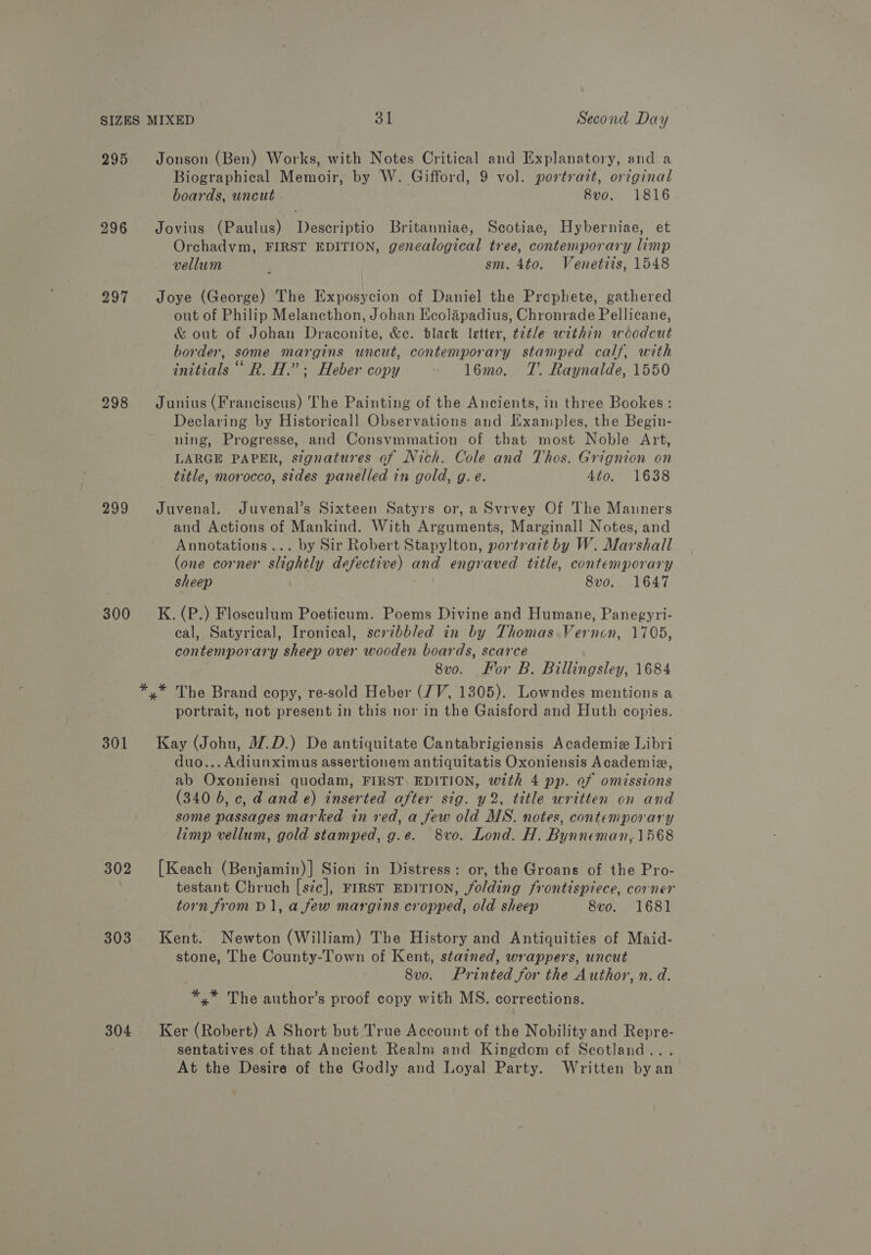 295 296 297 298 299 300 301 302 303 304 Jonson (Ben) Works, with Notes Critical and Explanatory, and a Biographical Memoir, by W. Gifford, 9 vol. portrazt, orginal boards, uncut 8vo. 1816 Jovius (Paulus) Descriptio Britanniae, Scotiae, Hyberniae, et Orchadvym, FIRST EDITION, genealogical tree, contemporary limp vellum , sm. 4to. Venettis, 1548 Joye (George) The Exposycion of Daniel the Prephete, gathered out of Philip Melancthon, Johan Ecolapadius, Chronrade Pellicane, &amp; out of Johan Draconite, &amp;c. black letter, t2tle within woodcut border, some margins uncut, contemporary stamped calf, with initials ‘‘ R. H.”; Heber copy 16mo. TZ. Raynalde, 1550 Junius (Franciscus) The Painting of the Ancients, in three Bookes: Declaring by Historicall Observations and Examples, the Begin- ning, Progresse, and Consvmmation of that most Noble Art, LARGE PAPER, signatures of Nich. Cole and Thos. Grignion on title, morocco, sides panelled in gold, g. e. 4to. 1638 Juvenal. Juvenal’s Sixteen Satyrs or, a Svrvey Of The Manners and Actions of Mankind. With Arguments, Marginall Notes, and Annotations... by Sir Robert Stapylton, portrait by W. Marshall (one corner slightly defective) and engraved title, contemporary sheep 8vo. 1647 K. (P.) Flosculum Poeticum. Poems Divine and Humane, Panegyri- eal, Satyrical, Ironical, sevibbled in by Thomas Vernon, 1705, contemporary sheep over wooden boards, scarce 8vo. For B. Billingsley, 1684 portrait, not present in this nor in the Gaisford and Huth copies. Kay (John, J2.D.) De antiquitate Cantabrigiensis Academie Libri duo... Adiunximus assertionem antiquitatis Oxoniensis Academiz, ab Oxoniensi quodam, FIRST EDITION, with 4 pp. of omissions (340 b, c, d and e) inserted after sig. y2, title written on and some passages marked in red, a few old MS. notes, contemporary limp vellum, gold stamped, g.e. 8vo, Lond. H. Bynneman, 1568 [Keach (Benjamin)] Sion in Distress: or, the Groans of the Pro- testant Chruch [szc], FIRST EDITION, folding frontispiece, corner torn from D1, a few margins cropped, old sheep 8vo. 1681 Kent. Newton (William) The History and Antiquities of Maid- stone, The County-Town of Kent, stained, wrappers, uncut 8vo. Printed for the Author, n. d. *,* The author’s proof copy with MS. corrections. Ker (Robert) A Short but True Account of the Nobility and Repre- sentatives of that Ancient Realm and Kingdom of Scotland... At the Desire of the Godly and Loyal Party. Written by an