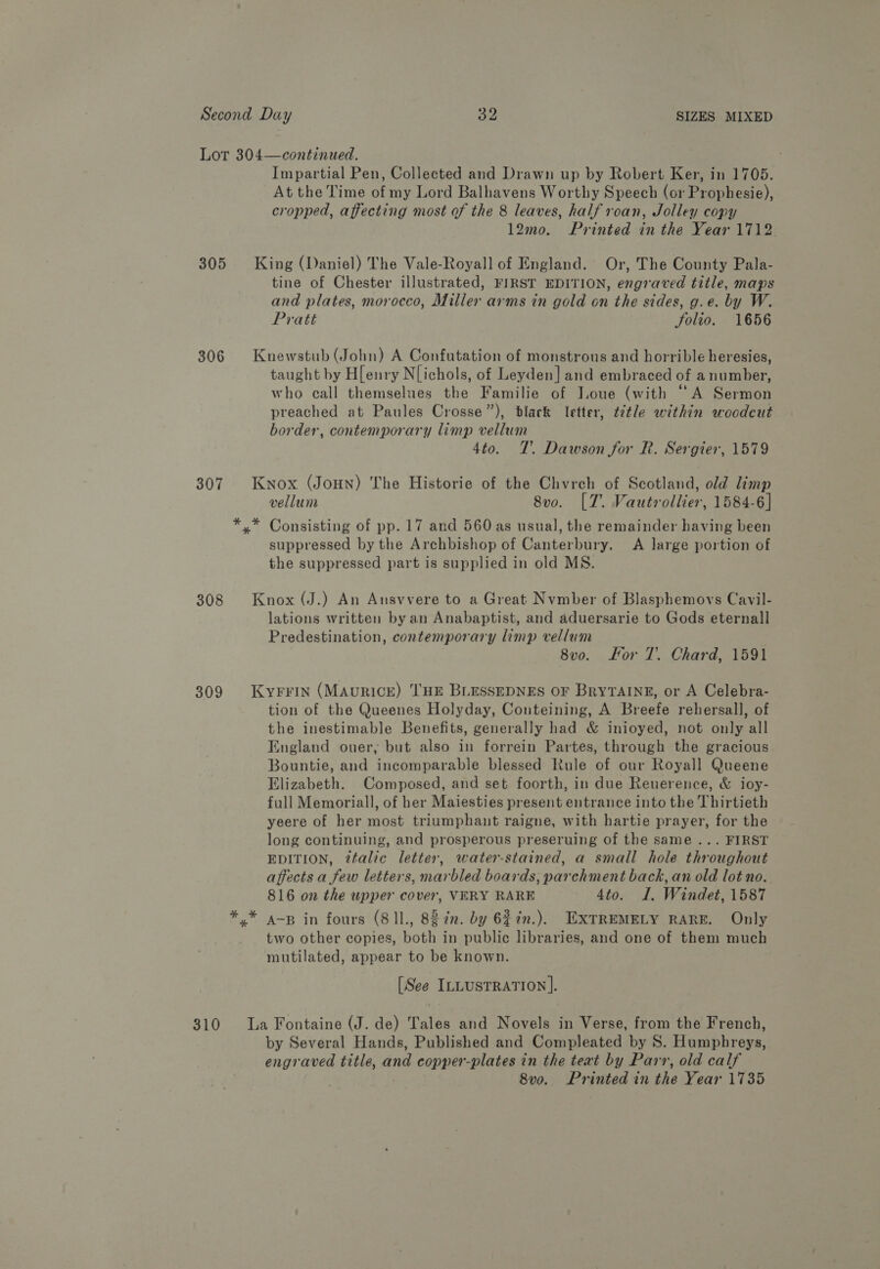 Lot 304—continued. i Impartial Pen, Collected and Drawn up by Robert Ker, in 1705. At the Time of my Lord Balhavens Worthy Speech (or Prophesie), cropped, affecting most of the 8 leaves, half roan, Jolley copy 12mo. Printed in the Year 1712 305 King (Daniel) The Vale-Royall of England. Or, The County Pala- tine of Chester illustrated, FIRST EDITION, engraved title, maps and plates, morocco, Miller arms in gold on the sides, g.e. by W. Pratt Folio. 1656 306 Knewstub (John) A Confutation of monstrons and horrible heresies, taught by H[enry Nichols, of Leyden] and embraced of a number, who call themselues the Familie of Ioue (with ‘A Sermon preached at Paules Crosse”), blark letter, tétle within woodcut border, contemporary limp vellum 4to. 7’. Dawson for R. Sergier, 1579 307 Kyox (JoHN) The Historie of the Chyrch of Scotland, old limp vellum 8vo. [7. Vautrollier, 1584-6] *.* Consisting of pp. 17 and 560 as usual, the remainder having been suppressed by the Archbishop of Canterbury. A large portion of the suppressed part is supplied in old MS. 308 Knox (J.) An Ansvvere to a Great Nvmber of Blasphemovs Cavil- lations written by an Anabaptist, and aduersarie to Gods eternall Predestination, contemporary limp vellum 8v0o. For 7. Chard, 1591 8309 Kyrrin (MAuricE) THE BLESSEDNES OF BryTAINE, or A Celebra- tion of the Queenes Holyday, Conteining, A Breefe rehersall, of the inestimable Benefits, generally had &amp; inioyed, not only all England ouer, but also in forrein Partes, through the gracious Bountie, and incomparable blessed Rule of our Royall Queene Elizabeth. Composed, and set foorth, in due Reuerence, &amp; ioy- full Memoriall, of her Maiesties present entrance into the Thirtieth yeere of her most triumphant raigne, with hartie prayer, for the long continuing, and prosperous preseruing of the same ... FIRST EDITION, ?ttalic letter, water-stained, a small hole throughout affects a few letters, marbled boards, parchment back, an old lot no.. 816 on the upper cover, VERY RARE 4to. I. Windet, 1587 */* 4-p in fours (81l., 8g in. by 6$7in.). EXTREMELY RARE. Only two other copies, both in public libraries, and one of them much mutilated, appear to be known. [See ILLUSTRATION]. 310 La Fontaine (J. de) Tales and Novels in Verse, from the French, by Several Hands, Published and Compleated by 8S. Humphreys, engraved title, and copper-plates in the teat by Parr, old calf 8vo, Printed in the Year 1735