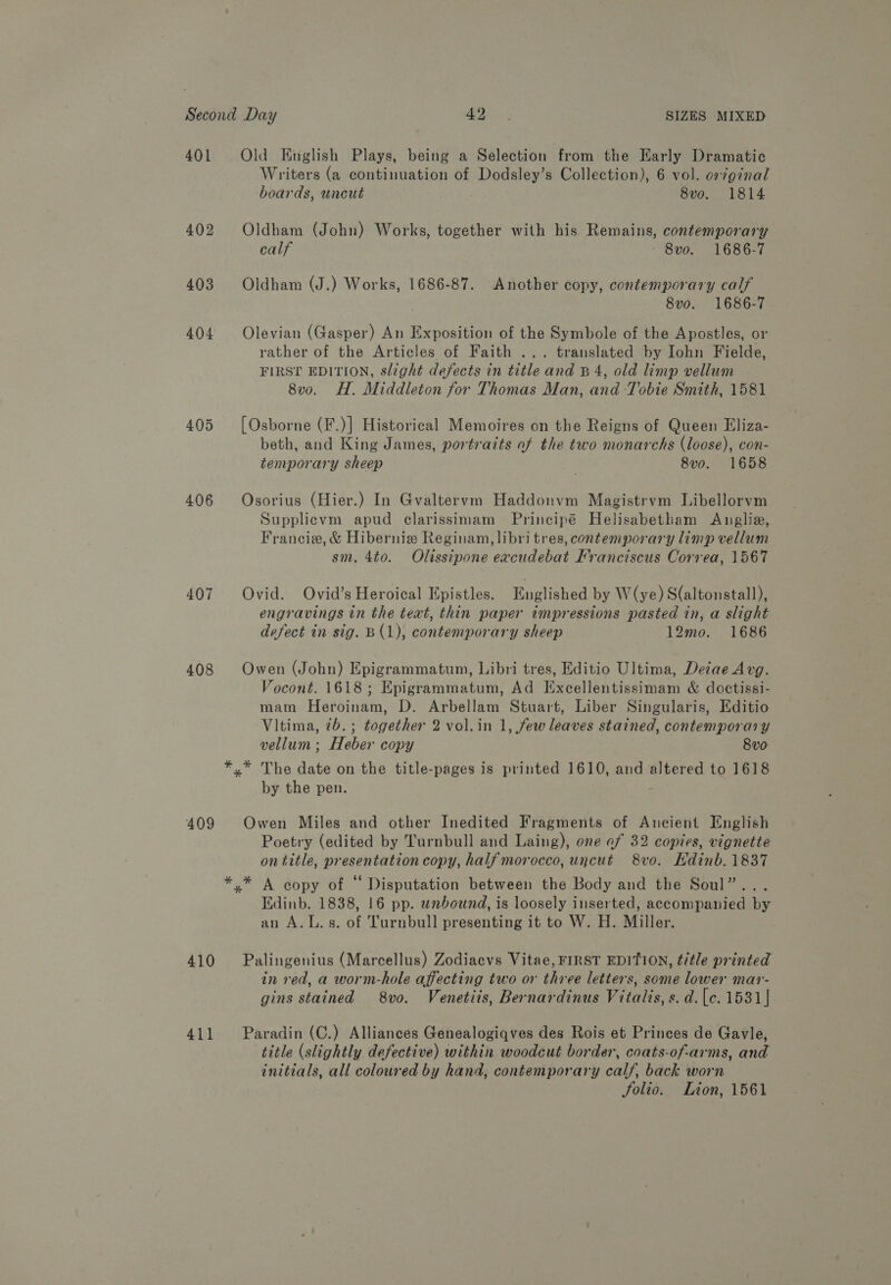 401 402 403 404 406 407 408 409 410 411 Writers (a continuation of Dodsley’s Collection), 6 vol. or7ginal boards, uncut 8vo. 1814 Oldham (John) Works, together with his Remains, contemporary calf 8vo. 1686-7 Oldham (J.) Works, 1686-87. Another copy, contemporary calf 8vo. 1686-7 Olevian (Gasper) An Exposition of the Symbole of the Apostles, or rather of the Articles of Faith ... translated by John Fielde, FIRST EDITION, slight defects in title and B 4, old limp vellum 8vo. H. Middleton for Thomas Man, and Tobie Smith, 1581 [Osborne (F.)] Historical Memoires on the Reigns of Queen Eliza- beth, and King James, portraits of the two monarchs (loose), con- temporary sheep ; 8vo. 1658 Osorius (Hier.) In Gvaltervm Haddonvm Magistrvm Libellorvm Supplicvm apud clarissimam Principé Helisabetham Anglia, Francie, &amp; Hibernie Reginam, libri tres, contemporary limp vellum sm. 4t0. Olissipone excudebat Franciscus Correa, 1567 Ovid. Ovid’s Heroical Epistles. Englished by W(ye) S(altonstall), engravings in the text, thin paper impressions pasted in, a slight defect in sig. B(1), contemporary sheep 12mo. 1686 Owen (John) Epigrammatum, Libri tres, Editio Ultima, Detae Avg. Vocont. 1618; Epigrammatum, Ad Excellentissimam &amp; doctissi- mam Heroinam, D. Arbellam Stuart, Liber Singularis, Editio Vitima, 7b. ; together 2 vol.in 1, few leaves stained, contemporary vellum; Heber copy 8vo- by the pen. Owen Miles and other Inedited Fragments of Ancient English Poetry (edited by Turnbull and Laing), one of 32 copies, vignette on title, presentation copy, half morocco, uncut 8vo. Kdinb. 1837 Edinb. 1838, 16 pp. wnbound, is loosely inserted, accompanied by an A.L.s. of Turnbull presenting it to W. H. Miller. Palingenius (Marcellus) Zodiacvs Vitae, FIRST EDITION, title printed in red, a worm-hole affecting two or three letters, some lower mar- gins stained 8vo. Venetiis, Bernardinus Vitalis, s. d.[c. 1531} Paradin (C.) Alliances Genealogiqves des Rois et Princes de Gavle, title (slightly defective) within woodcut border, coats-of-arms, and initials, all coloured by hand, contemporary calf, back worn Solio. Lion, 1561