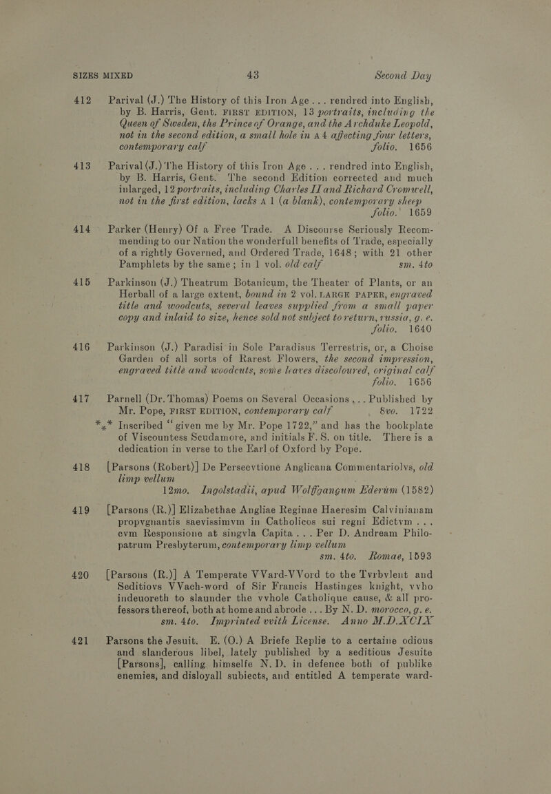 412 413 414 415 416 417 418 419 420 421 Parival (J.) The History of this Iron Age... rendred into English, by B. Harris, Gent. FIRST EDITION, 13 portraits, including the Queen of Sweden, the Princeof Orange, and the Archduke Leopold, not in the second edition, a small hole in a4 affecting four letters, contemporary calf Folio. 1656 Parival (J.) the History of this Iron Age... rendred into English, by B. Harris, Gent. The second Edition corrected and much inlarged, 12 portrazts, including Charles Il and Richard Cromwell, not in the first edition, lacks A 1 (a blank), contemporary sheep folio. 1659 Parker (Henry) Of a Free Trade. A Discourse Seriously Recom- mending to our Nation the wonderfull benefits of Trade, especially of a rightly Governed, and Ordered Trade, 1648; with 21 other Pamphlets by the same; in 1 vol. old calf sm. 4to Parkinson (J.) Theatrum Botanicum, the Theater of Plants, or an Herball of a large extent, bound in 2 vol. LARGE PAPER, engraved title and woodcuts, several leaves supplied Jrom a small paper copy and inlaid to size, hence sold not subject toreturn, russia, g. e. Solio. 1640 Parkinson (J.) Paradisi in Sole Paradisus Terrestris, or, a Choise Garden of all sorts of Rarest Flowers, the second impression, engraved title and woodcuts, some leaves discoloured, original calf folio. 1656 Parnell (Dr. Thomas) Poems on Several Occasions... Published by Mr. Pope, FIRST EDITION, contemporary calf 8v0o. 1722 of Viscountess Scudamore, and initials F.S. on title. There is a dedication in verse to the Earl of Oxford by Pope. [Parsons (Robert)] De Persecvtione Anglicana Commentariolvs, old limp vellum . 12mo. Ingolstadii, apud Wolfgangum Ederum (1582) [Parsons (R.)] Elizabethae Angliae Reginae Haeresim Calvinianam propygnantis saevissimvm in Catholicos sui regni Edictym . ecvm Responsione at singvla Capita... Per D. Andream Philo- patrum Presbyterum, contemporary limp vellum sm. 4to. Romae, 1593 [Parsons (R.)] A Temperate VVard-VVord to the Tvrbvlent and Seditiovs VVach-word of Sir Francis Hastinges knight, vvho indeuoreth to slaunder the vvhole Catholique cause, &amp; all pro- fessors thereof, both at homeand abrode... By N. D. morocco, g. e. sm. 4to. Imprinted vvith License. Anno M.D.XCIX Parsons the Jesuit. E.(O.) A Briefe Replie to a certaine odious and slanderous libel, lately published by a seditious Jesuite [Parsons], calling himselfe N.D. in defence both of publike enemies, and disloyall subiects, and entitled A temperate ward-