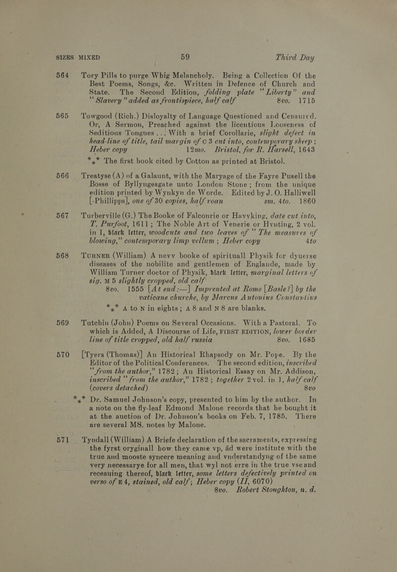 564 Tory Pills to purge Whig Melancholy. Being a Collection Of the Best Poems, Songs, &amp;e. Written in Defence of Church and State. The Second Edition, folding plate “Liberty” and Slavery” added as frontispiece, half calf 8vo. 1715 565 ‘Towgood (Rich.) Disloyalty of Language Questioned and Censured. Or, A Sermon, Preached against the licentious Jooseness of Seditious ‘longues... With a brief Corollarie, slight defect in head-line of title, tail margin of 0 3 cut into, contemporary sheep ; Heber copy 12mo. Bristol, for R. Harsell, 1643 *,* The first book cited by Cotton as printed at Bristol. 566 Treatyse(A) of a Galaunt, with the Maryage of the Fayre Pusell the Bosse of Byllyngesgate unto London Stone; from the unique edition printed by Wynkyn de Worde. Edited by J. O. Halliwell [-Phillipps], one of 30 copies, half roan sm. 4to. 1860 567 ‘Turberville(G.) The Booke of Falconrie or Havvking, date cut into, T. Purfoot, 1611; The Noble Art of Venerie or Hvnting, 2 vol. in 1, black letter, woodcuts and two leaves of “* The measures of blowing,” contemporary limp vellum ; Heber copy 4to 568 ‘Turner (William) A nevv booke of spirituall Physik for dyuerse diseases of the nobilite and gentlemen of Englande, made by William ‘Turner doctor of Physik, black letter, marginal letters of sig. M5 slightly cropped, old calf © 8vo. 1555 [At end:—] Imprented at Rome | Basle ?] by the vaticane churche, by Marcus Antonius Constantius *,* a to Nin eights; A8 and N8 are blanks, 569 ‘Tutchin (John) Poems on Several Occasions. Witha Pastoral. To which is Added, A Discourse of Life, FIRST EDITION, lower border line of title cropped, old half russia 8vo. 1685 570 ‘['Tyers (Thomas)] An Historical Rhapsody on Mr. Pope. By the Editor of the Political Conferences. The second edition, znscribed ‘* from the author,” 1782; An Historical Essay on Mr. Addison, inscribed “from the author,” 1782 ; together 2vol. in 1, half calf (covers detached) 8vo *,* Dr. Samuel Johnson’s copy, presented to him by the author. In a note on the fly-leaf Edmond Malone records that he bought it at the auction of Dr. Johnson’s books on Feb. 7, 1785. There are several MS. notes by Malone. 571 Tyndall (William) A Briefe declaration of the sacraments, expressing the fyrst oryginall how they came vp, ad were institute with the true and mooste syncere meaning and vnderstandyng of the same very necessarye for all men, that wyl not erre in the true vseand receauing thereof, black letter, some letters defectively printed on verso of £4, stained, old calf; Heber copy (II, 6070) 8v0. Robert Stoughton, n.d.