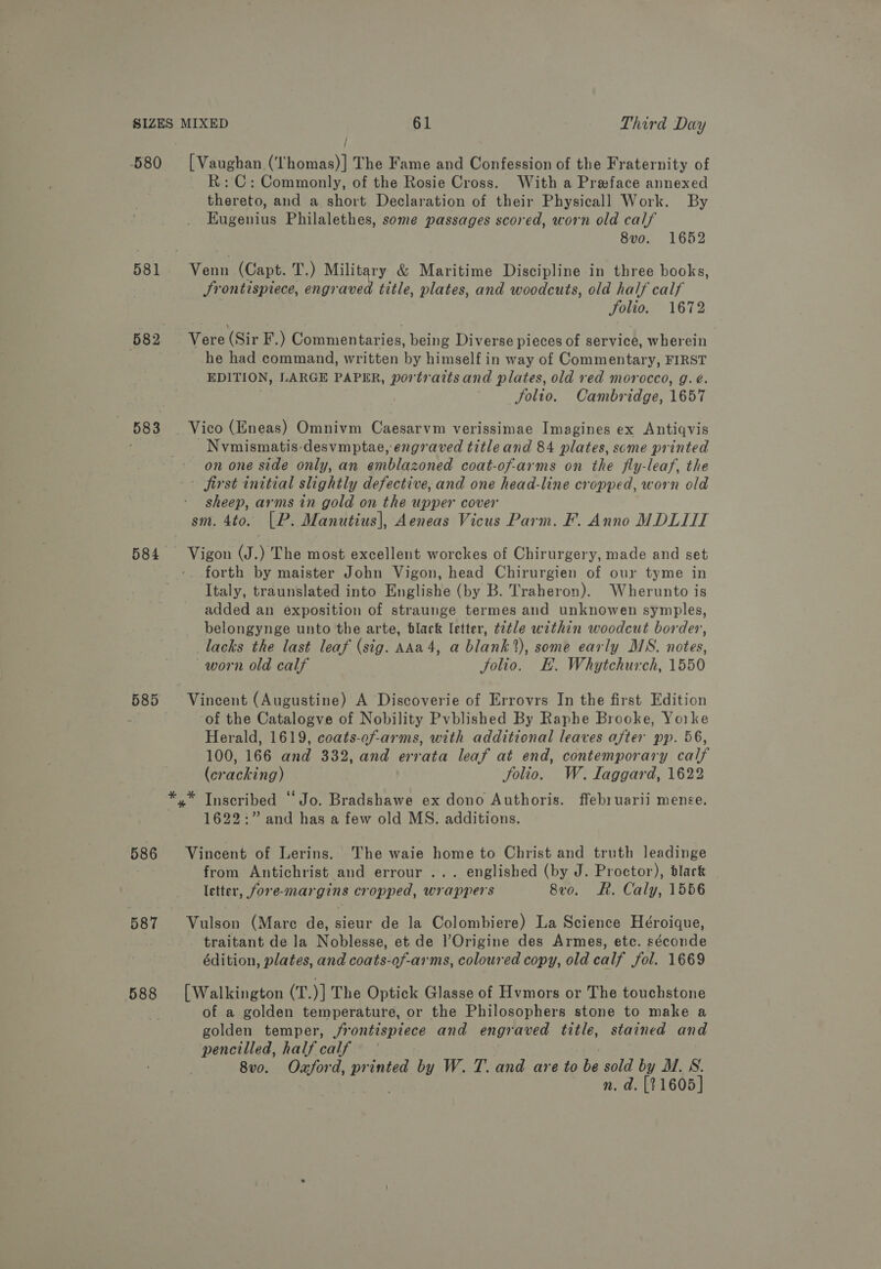 581 582 583 584 585 586 587 588 / ; R:C: Commonly, of the Rosie Cross. With a Prwface annexed thereto, and a short Declaration of their Physicall Work. By EKugenius Philalethes, some passages scored, worn old calf 8vo. 1652 title, plates, and woodcuts, old half calf Folio. 1672 Srontispiece, engrave he had command, written by himself in way of Commentary, FIRST EDITION, LARGE PAPER, portraits and plates, old red morocco, g. é. Solio. Cambridge, 1657 Nvmismatis desvmptae, engraved title and 84 plates, some printed on one side only, an emblazoned coat-of-arms on the fly-leaf, the sheep, arms in gold on the upper cover forth by maister John Vigon, head Chirurgien of our tyme in Italy, traunslated into Englishe (by B. Traheron). Wherunto is added an exposition of straunge termes and unknowen symples, belongynge unto the arte, black letter, t2tle within woodcut border, lacks the last leaf (sig. AAa4, a blank’), some early MS. notes, worn old calf Jolio. E. Whytchurch, 1550 of the Catalogve of Nobility Pvblished By Raphe Brooke, Yorke Herald, 1619, coats-of-arms, with additional leaves after pp. 56, 100, 166 and 332, and errata leaf at end, contemporary calf (cracking) folio. W. laggard, 1622 1622:” and has a few old MS. additions. from Antichrist and errour ... englished (by J. Proctor), black letter, fore-margins cropped, wrappers 8v0. R. Caly, 1556 traitant de la Noblesse, et de l’Origine des Armes, etc. séconde édition, plates, and coats-of-ar'ms, coloured copy, old calf fol. 1669 of a golden temperature, or the Philosophers stone to make a golden temper, frontispiece and engraved title, stained and pencilled, half calf 8vo. Oxford, Bao by W. T. and are to be sold by MW. S. n. d. [21605]