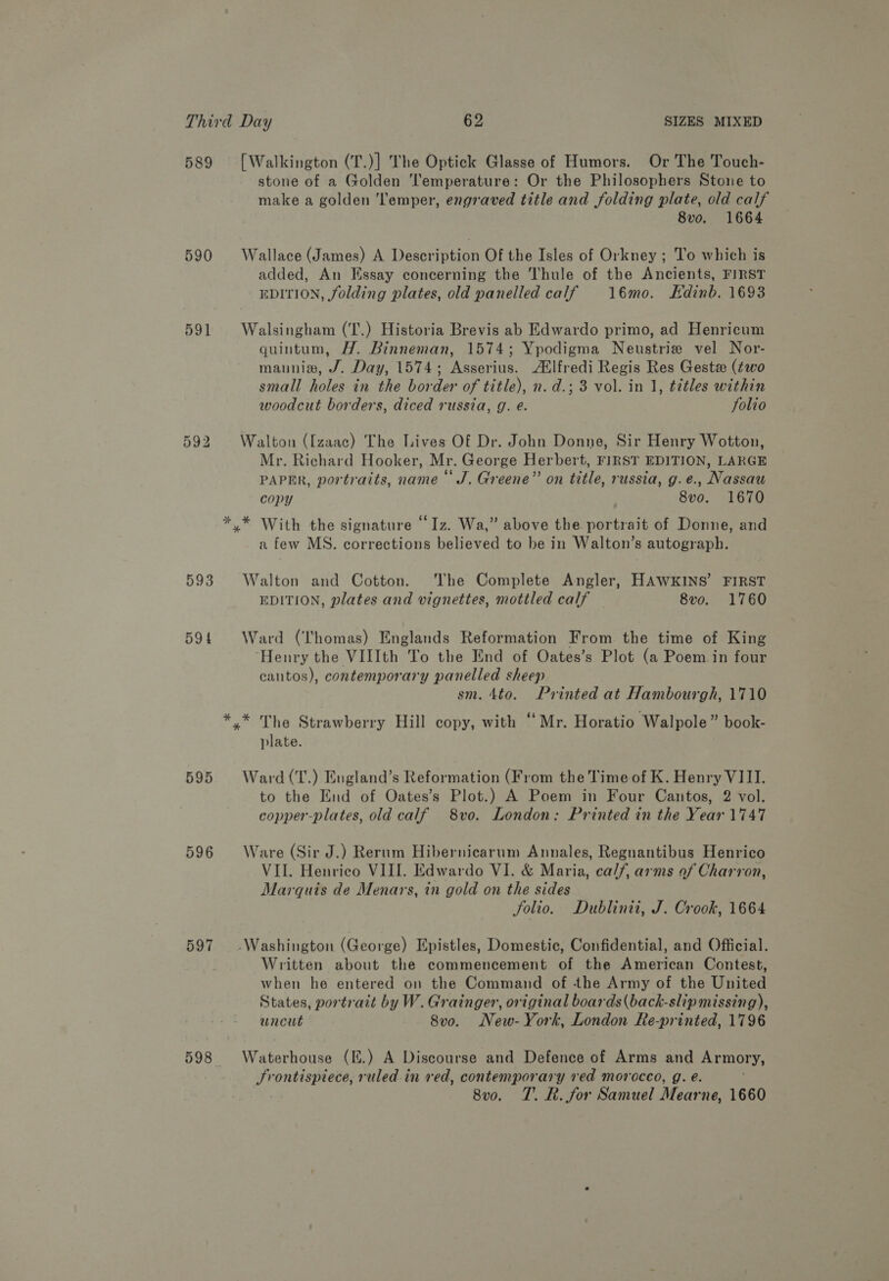 589 [Walkington (T.)] The Optick Glasse of Humors. Or The Touch- stone of a Golden Temperature: Or the Philosophers Stone to make a golden ‘Temper, engraved title and folding plate, old calf 8vo. 1664 590 Wallace (James) A Description Of the Isles of Orkney ; To which is added, An Essay concerning the Thule of the Ancients, FIRST EDITION, folding plates, old panelled calf 16mo. Edinb. 1693 591 Walsingham (T.) Historia Brevis ab Edwardo primo, ad Henricum quintum, H. Binneman, 1574; Ypodigma Neustrie vel Nor- mannia, J. Day, 1574; Asserius. Atlfredi Regis Res Geste (two small holes in the border of title), n. d.; 3 vol. in 1, titles within woodcut borders, diced russia, g. e. folio 592 Walton ([zaac) The Lives Of Dr. John Donne, Sir Henry Wotton, Mr. Richard Hooker, Mr. George Herbert, FIRST EDITION, LARGE PAPER, portraits, name “J. Greene” on title, russia, g.e., Nassau copy 8vo. 1670 * * With the signature “Iz. Wa,” above the portrait of Donne, and a few MS. corrections believed to be in Walton’s autograph. 593 Walton and Cotton. The Complete Angler, HAWKINS’ FIRST EDITION, plates and vignettes, mottled calf 8vo. 1760 594 Ward (Thomas) Englands Reformation From the time of King Henry the VIIIth To the End of Oates’s Plot (a Poem in four cantos), contemporary panelled sheep sm. 4to. Printed at Hambourgh, 1710 *,* The Strawberry Hill copy, with ‘Mr. Horatio Walpole” book- plate. 595 Ward(T.) England’s Reformation (From the Time of K. Henry VIII. to the End of Oates’s Plot.) A Poem in Four Cantos, 2 vol. copper-plates, old calf 8vo. London: Printed in the Year 1747 596 Ware (Sir J.) Rerum Hibernicarum Annales, Regnantibus Henrico VII. Henrico VIII. Edwardo VI. &amp; Maria, calf, arms of Charron, Marquis de Menars, in gold on the sides Solio. Dublinii, J. Crook, 1664 597 Washington (George) Epistles, Domestic, Confidential, and Official. Written about the commencement of the American Contest, when he entered on the Command of the Army of the United States, portrait by W. Grainger, original boards(back-slip missing), uncut 8vo. New-York, London Re-printed, 1796 598 Waterhouse (E.) A Discourse and Defence of Arms and Armory, Frontispiece, ruled in red, contemporary red morocco, g. é. 8vo. T. R. for Samuel Mear ne, 1660