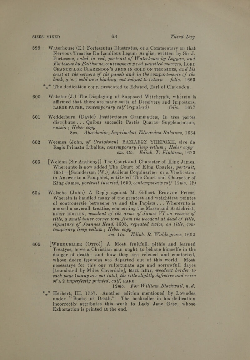 599 600 601 602 603 604 Waterhouse (E.) Fortescutus Illustratus, or a Commentary on that Nervous Treatise De Laudibus Legum Angliz, written by Sir J. Fortescue, ruled in red, portrait of Waterhouse by Loggan, and Fortescue by Faithorne, contemporary red panelled morocco, LORD CHANCELLOR CLARENDON’S ARMS IN GOLD ON THE SIDES, and his crest at the corners of the panels and in the compartments of the back, g.e.; sold asa binding, not subject to return folio. 1663 Webster (J.) The Displaying of Supposed Witchcraft, wherein is affirmed that there are many sorts of Deceivers and Impostors, LARGE PAPER, contemporary calf (repaired) folio. 1677 Wedderburn (David) Institvtiones Grammatice, In tres partes distribute ... Quibus succedit Partis Quarte Supplementum, russia; Heber copy 8vo. Aberdoniw, Imprimebat Edwardus Rabanus, 1634 Weemes (John, of Craigtown) BASIAEQ&gt; YILEPOXH, sive de Regis Primatu Libellus, contemporary limp vellum ; Heber copy sm. 4to. Edinb. T. Finlason, 1623 [Weldon (Sir Anthony)] The Court and Character of King James. Whereunto is now added The Court of King Charles, portrait, 1651—[Saunder son (W.)] Aulicus Coquinarie: ora Viidication in Answer to a Pamphlet, entitvled The Court and Character of King James, portrait inserted,'1650, contemporary calf 12mo. (2) Welsche (John) A Reply against M. Gilbert Brovvne Priest. Wherein is handled many of the greatest and weightiest pointes of controuersie betweene vs and the Papists... Wherevnto is anexed a severall treatise, concerning the Masse and Antichrist, FIRST EDITION, woodcut of the arms of James VI on reverse of title, a small inner corner torn from the woodcut at head of title, signature of Joannes Read, 1605, repeated twice, on title, con- temporary limp vellum ; Heber copy sm. 4to. KHdinb. R. Walde-grave, 1602 [ WERMUELLER (Orro)] A Most fruitfull, pithie and learned Treatyse, howe a Christian man ought to behaue himselfe in the danger of death: and how they are releued and comforted, whose deere freendes are departed out of this world. Most necessarye for this our vnfortunate age and sorrowfull dayes {translated by Miles Coverdale], black letter, woodcut border to each page (many are cut into), the title slightly defective and verso of A2 imperfectly printed, calf, RARE 12m0. For William. Blackwall, n. d. under ‘Booke of Death.” The bookseller in his dedication incorrectly attributes this work to Lady Jane Grey, whose Exhortation is printed at the end,