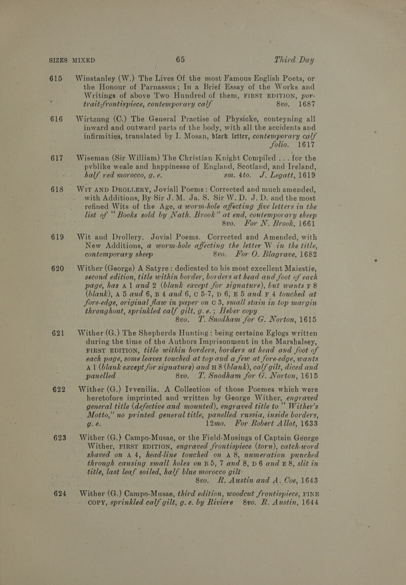 615 617 619 620 621 622 623 624 Winstanley (W.) The Lives Of the most Famous English Poets, or the Honour of Parnassus; In a Brief Essay of the Works and Writings of above Two Hundred of them, FIRST EDITION, por- traitSrontispiece, contemporary calf 8vo. 1687 Wirtzung (C.) The General Practise of Physicke, conteyning all inward and outward parts of the body, with all the accidents and infirmities, translated by I. Mosan, black letter, contemporary calf 7 folio. 1617 Wiseman (Sir William) The Christian Knight Compiled ... for the pvblike weale and happinesse of England, Scotland, and Ireland, half ved morocco, g. é. sm. 4to. J. Legatt, 1619 with Additions, By Sir J. M. Ja. S. Sir W. D. J. D. and the most refined Wits of the Age, a worm-hole affecting five letters in the list of “‘ Books sold by Nath. Brook” at end, contemporary sheep 8vo. For N. Brook, 1661 Wit and Drollery. Jovial Poems. Corrected and Amended, with New Additions, a worm-hole affecting the letter W in the title, contemporary sheep 8v0. For O. Blagrave, 1682 Wither (George) A Satyre: dedicated to his most excellent Maiestie, second edition, title within border, borders at head and foot of each page, has Al and 2 (blank eacept for signature), but wants ¥ 8 (blank), A 5 and 6,8 4 and 6, C0 5-7, D 6, E5 and F 4 touched at Sore-edge, original flaw in paper on C 3, small stain in top margin throughout, sprinkled calf gilt, g. e.; Heber copy 8v0. TT’. Snodham for G. Norton, 1615 Wither (G.) The Shepherds Hunting: being certaine Eglogs written during the time of the Authors Imprisonment in the Marshalsey, FIRST EDITION, title within borders, borders at head and foot of each page, some leaves touched at topand a few at fore-edge, wants A 1 (blank eacept for signature) and H 8(blank), calf gilt, diced and panelled 8vo. T. Snodham for G. Norton, 1615 Wither (G.) Ivvenilia. A Collection of those Poemes which were heretofore imprinted and written by George Wither, engraved general title (defective and mounted), engraved title to “* Wither’s Motto,” no printed general title, panelled russia, inside borders, g.@. 12mo. For Robert Allot, 1633 Wither (G.)} Campo-Musae, or the Field-Musings of Captain George Wither, FIRST EDITION, engraved frontispiece (torn), catch-word shaved on A 4, head-line touched on A 8, numeration punched through causing small holes on B5, 7 and 8, D6 and E8, slit in title, last leaf soiled, half blue morocco gilt | : : 8v0o. R. Austin and A. Coe, 1643 copy, sprinkled calf gilt, g.e. by Riviere 8vo. R. Austin, 1644