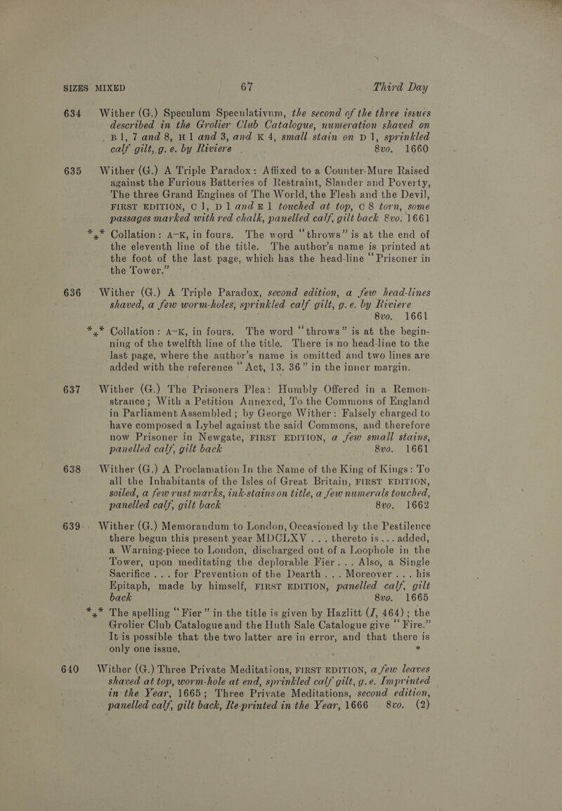 634 Wither (G.) Speculum Speculativum, the second of the three issues described in the Grolier Club Catalogue, numeration shaved on Bl, 7 and 8, H1 and 3, and K 4, small stain on D1, sprinkled calf gilt, g.e. by Riviere | 8vo. 1660 635 Wither (G.) A Triple Paradox: Affixed to a Counter-Mure Raised against the Furious Batteries of Restraint, Slander and Poverty, The three Grand Engines of The World, the Flesh and the Devil, FIRST EDITION, C1, Dl and 41 touched at top, C8 torn, some passages marked with red chalk, panelled calf, gilt back 8vo. 1661 ** Collation: A-K, in fours. The word “throws” is at the end of the eleventh line of the title. The author’s name is printed at the foot of the last page, which has the head-line “Prisoner in the Tower.” 636 Wither (G.) A Triple Paradox, second edition, a few head-lines shaved, a few worm-holes, sprinkled calf gilt, g.e. by Riviere 8v0o. 1661 *,* Collation: A-K, in fours. The word “throws” is at the begin- ning of the twelfth line of the title. There is no head-line to the last page, where the author’s name is omitted and two lines are added with the reference © Act, 13. 36” in the inner margin. 637 Wither (G.) The Prisoners Plea: Humbly Offered in a Remon- strance; With a Petition Annexed, 'l’o the Commons of England in Parliament Assembled ; by George Wither: Falsely charged to have composed a Lybel against the said Commons, and therefore now Prisoner in Newgate, FIRST EDITION, a jew small stains, panelled calf, gilt back : 8vo. 1661 638 Wither (G.) A Proclamation In the Name of the King of Kings: To all the Inhabitants of the Isles of Great Britain, FIRST EDITION, soiled, a fewrust marks, ink-stains on title, a few numerals touched, panelled calf, gilt back ; 8vo,. 1662 639 Wither (G.) Memorandum to London, Occasioned by the Pestilence there begun this present year MDCLXV... thereto is... added, a Warning-piece to London, discharged out of a Loophole in the Tower, upon meditating the deplorable Fier... Also, a Single Sacrifice ... for Prevention of the Dearth... Moreover... his Kpitaph, made by himself, FIRST EDITION, panelled calf, gilt back 8vo. 1665 *,* The spelling ‘‘ Fier” in the title is given by Hazlitt (J, 464); the Grolier Club Catalogue and the Huth Sale Catalogue give “ Fire.” It is possible that the two latter are in error, and that there is only one issue. ° 640 Wither (G.) Three Private Meditations, FIRST EDITION, a few leaves shaved at top, worm-hole at end, sprinkled calf gilt, g.e. Imprinted in the Year, 1665; Three Private Meditations, second edition, panelled calf, gilt back, Re-printed in the Year, 1666 8vo. (2)