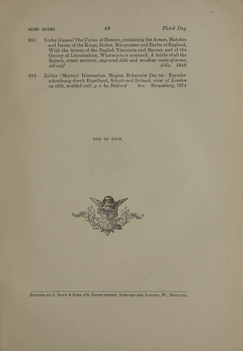 651 Yorke(James) The Union of Honovr, containing the Armes, Matches and Issves of the Kings, Dukes, Marquesses and Earles of England, With the Armes of the English Viscounts and Barons, and of the Gentry of Lincolnshire, Whereunto is annexed, A briefe of all the Battels, FIRST EDITION, engraved title and woodcut coats-of-arms, old calf folio. 1640 652 Zeiller (Martin) Itinerarium Magne Britannie Das ist: Reyszbe- schreibung durch Engelland, Schott-und Irrland, view of London on title, mottled calf, g.e. by Bedford 8vo. Strassburg, 1674   PRINTED BY J. Davy &amp; Sons, 8-9, FRITH-STREET, SOHO-SQUARE, LONDON, W., ENGLAND,