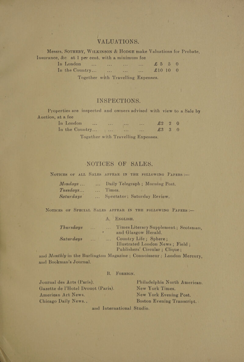  / VALUATIONS. Messrs. SOTHEBY, WILKINSON &amp; Hopn@r make Valuations for Probate, In the Country... ye + Pa £10 10 0O Together with Travelling Expenses. INSPECTIONS. Properties are inspected and owners advised with view to a Sale by Auction, at a fee In London if oy. if? ro. EN aa 9 In the Country... git rc ise esis Me me O Together with Travelling Hxpenses. NOTICES OF SALES. Norices OF ALL SALES APPEAR IN THE FOLLOWING Papers:  Mondays ... ... Daily Telegraph ; Morning Post. Tuesdays... cess Eee Saturdays ... Spectator; Saturday Review. Novrickes oF SPECIAL SALES APPEAR IN THE FOLLOWING PapErs :— A. ENGLISH. Thursdays... ... ‘Times Literary Supplement ; Scotsman, . and Glasgow Herald. Saturdays... ... Country Life; Sphere ; Illustrated London News; Field ; Publishers’ Circular ; Clique; and Monthly in the Burlington Magazine ; Connoisseur ; London Mercury, and Bookman’s Journal. B. Foren. Journal des Arts (Paris). Philadelphia North American. Gazette de l’Hotel Drouot (Paris). New York ‘limes. American Art News. New York Evening Post. Chicago Daily News., Boston Evening Transcript. and International Studio.