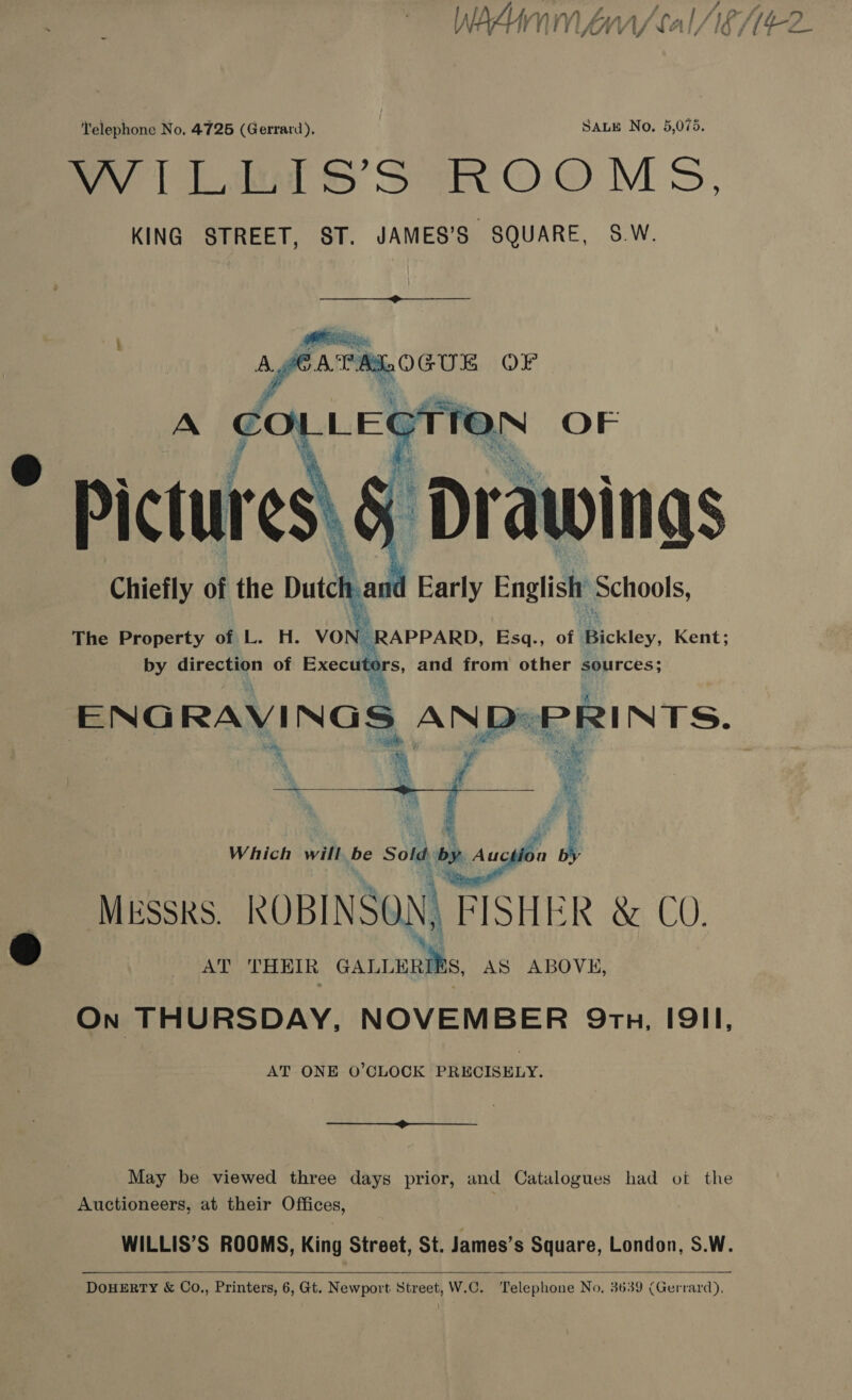 , Po ‘A i rd : YY) £5, j l/3or/ ry WAAumM rr / cal AG M4¢2 cf i : fit 7] y wel, yf te Telephone No, 4725 (Gerrard), SALE No. 5,075. my hoe S&amp;S Sa O.O Ms, KING STREET, ST. JAMES’S SQUARE, S.W.  as OF A € CTT  ‘Drawings Chiefly of the iene id Early = Schools, MESSRS. ROBINSON, A risice &amp; CO. AT THEIR cannenits AS ABOVE, On THURSDAY, NOVEMBER Qrtnu, I9II, AT ONE O’CLOCK PRECISELY. f  May be viewed three days prior, and Catalogues had ot the Auctioneers, at their Offices, WILLIS’S ROOMS, King Street, St. James’s Square, London, S.W.    DOHERTY &amp; Co., Printers, 6, Gt. Newport Street, W.C. Telephone No. 3639 (Gerrard),