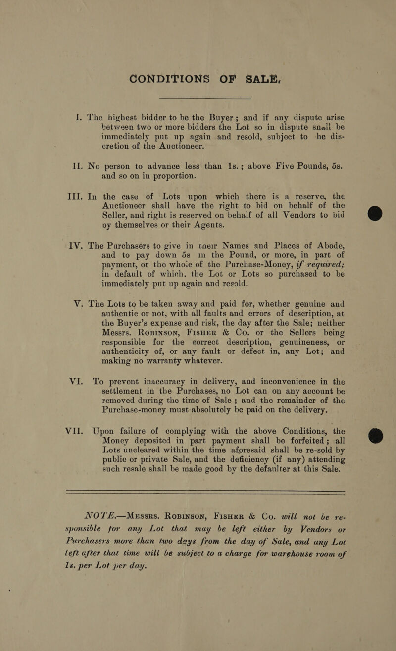 CONDITIONS OF SALE, I. The highest bidder to be the Buyer; and if any dispute arise between two or more bidders the Lot so in dispute snait be immediately put up again and resold, subject to -he dis- cretion of the Auctioneer. II. No person to advance less than ls.; above Five Pounds, ds. and so on in proportion. III. In the case of Lots upon which there is a reserve, the Auctioneer shall have the right to bid on behalf of the Seller, and right is reserved on behalf of all Vendors to bid @ vy themselves or their Agents.  IV. The Purchasers to give in taeir Names and Places of Abode, and to pay down 5s in the Pound, or more, in part of payment, or the whoie of the Purchase-Money, 7f required; in default of which. the Lot or Lots so purchased to be immediately put up again and resold. V. The Lots to be taken away and paid for, whether genuine and authentic or not, with all faults and errors of description, at the Buyer’s expense and risk, the day after the Sale; neither Messrs. Rogpinson, Fisher &amp; Co. or the Sellers being responsible for the correct description, genuineness, or authenticity of, or any fault or defect in, any Lot; and making no warranty whatever. VI. To prevent inaccuracy in delivery, and inconvenience in the settlement in the Purchases, no Lot can on any account be removed during the time of Sale ; and the remainder of the Purchase-money must absolutely be paid on the delivery. VII. Upon failure of complying with the above Conditions, the Money deposited in part payment shall be forfeited; all Lots uncleared within the time aforesaid shall be re-sold by public or private Sale, and the deficiency (if any) attending such resale shall be made good by the defaulter at this Sale.    NOTE.—MeEssrs. RoBinson, FisHer &amp; Co. will not be re- sponsible for any Lot that may be left either by Vendors or Purchasers more than two days from the day of Sale, and uny Lot left after that time will be subject to a charge for warehouse room of 1s. per Lot per day.