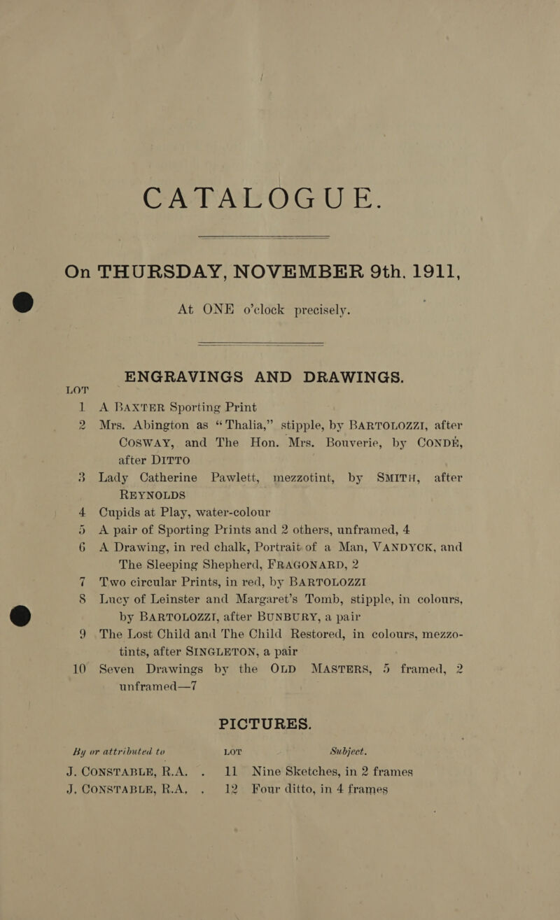 CATALOGUE.  LOT At ONE o'clock precisely.   ENGRAVINGS AND DRAWINGS. A BAXTER Sporting Print Mrs. Abington as “ Thalia,” stipple, by BARTOLOZZI, after Cosway, and The Hon. Mrs. Bouverie, by CONDE, after DITTO Lady Catherine Pawlett, mezzotint, by SMITH, after REYNOLDS Cupids at Play, water-colour A pair of Sporting Prints and 2 others, unframed, 4 A Drawing, in red chalk, Portrait of a Man, VANDYCK, and The Sleeping Shepherd, FRAGONARD, 2 7 Two circular Prints, in red, by BARTOLOZZI S Lucy of Leinster and Margaret’s Tomb, stipple, in colours, by BARTOLOZZI, after BUNBURY, a pair 9 The Lost Child and The Child Restored, in colours, mezzo- tints, after SINGLETON, a pair 10 Seven Drawings by the OLD MASTERS, 5 framed, 2 unframed—7 PICTURES. By or attributed to LOT Subject.