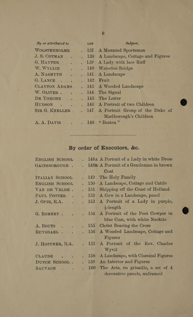 WOLSTENHOLME J. S: COTMAN G. HAYTER W. WYLLIE A. NASMYTH G. LANCE CLAYTON ADAMS W. OLIVER . DE YONGHE HUDSON SIR G. KNELLER A. A. DAVIS 137 138 139 140 141 142 143 144 145 146 147 148  A Mounted Sportsman A Landscape, Cottage and Figures A Lady with lace Ruff Waterloo Bridge A Landscape Fruit A Wooded Landscape The Signal The Letter A Portrait of two Children A Portrait Group of the Duke of Marlborough’s Children “‘ Beaten ”’ ENGLISH SCHOOL GAINSBOROUGH . ITALIAN SCHOOL ENGLISH SCHOOL VAN DE VELDE . PAUL POTTER J. OPIE, R.A. G. ROMNEY . A. BOUTS RUYSDAEL . J. HOPPNER, R.A. CLAUDE DUTCH SCHOOL . SAUVAGE 149 150 151 152 153 Coat The Holy Family A Landscape, Cottage and Cattle Shipping off the Coast of Holland A Cow in a Landscape, panel A Portrait of a Lady in purple, 4-length A Portrait of the Poet Cowper in blue Coat, with white Necktie | Christ Bearing the Cross A Wooded Landscape, Cottage and Figures Wyvil A Landscape, with Classical Figures An Interior and Figures The Arts, en grisaille, a set of 4 decorative panels, unframed  