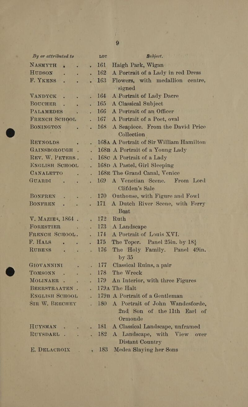 NASMYTH 4 HUDSON F. YKENS VANDYCK BOUCHER . PALAMEDES FRENCH SCHOOL BONINGTON REYNOLDS GAINSBOROUGH . REV. W. PETERS. ENGLISH SCHOOL CANALETTO GUARDI BONFREN BONFREN V. MAZIES, 1864 . FORESTIER FRENCH SCHOOL. F. HALS : RUBENS GIOVANNINI TOMSONN MOLINAER . BEERSTRAATEN . ENGLISH SCHOOL SiR W. BEECHEY HUYSMAN RUYSDAEL . K, DELACROIX q 161 Haigh Park, Wigan 162 A Portrait of a Lady in red Dress 163 Flowers, with medallion centre, signed 164 A Portrait of Lady Dacre 165 A Classical Subject 166 A Portrait of an Officer 167 A Portrait of a Poet, oval 168 &lt;A Seapiece. From the David Price Collection 168A A Portrait of Sir William Hamilton 168B A Portrait of a Young Lady 168c A Portrait of a Lady 168p A Pastel, Girl Sleeping 168E The Grand Canal, Venice 169 A Venetian Scene. Clifden’s Sale 170 Outhouse, with Figure and Fowl 171 A Dutch River Scene, with Ferry Boat 172 Ruth 173 A Landscape 174 A Portrait of Louis XVI. 175 The Toper. Panel 25in. by 18} 176 The Holy Family. Panel 49in. . by do 177 Classical Ruins, a pair 178 The Wreck 179 An Interior, with three Figures 179A The Halt 179B A Portrait of a Gentleman 180 A Portrait of John Wandesforde, 2nd Son of thellth Earl of Ormonde 18L &lt;A Classical Landscape, unframed 182 A Landscape, with View Distant Country 183 Medea Slaying her Sons From Lord over